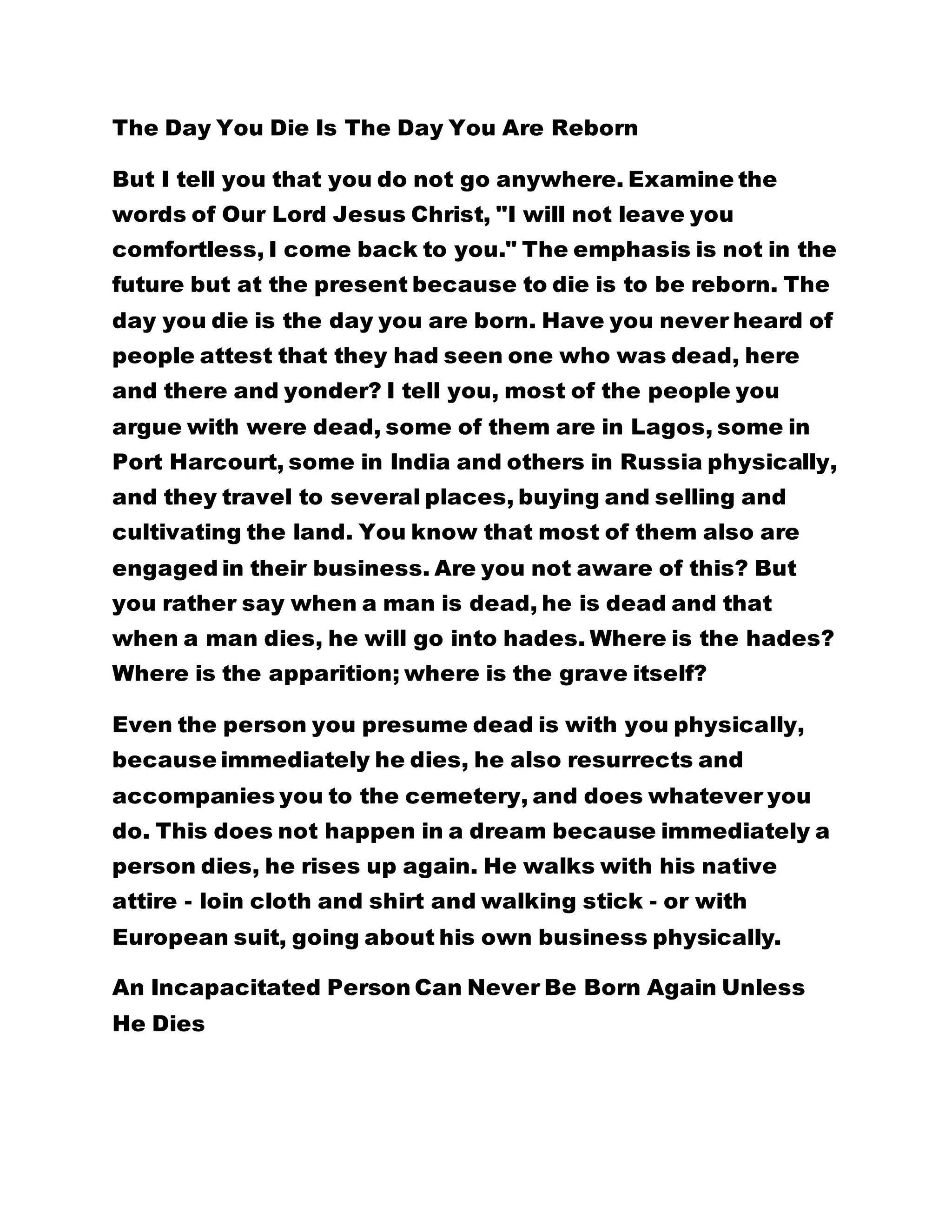 The Day You Die Is The Day You Are Reborn
But I tell you that you do not go anywhere. Examine the
words of Our Lord Jesus Christ, "I will not leave you
comfortless, I come back to you." The emphasis is not in the
future but at the present because to die is to be reborn. The
day you die is the day you are born. Have you never heard of
people attest that they had seen one who was dead, here
and there and yonder? I tell you, most of the people you
argue with were dead, some of them are in Lagos, some in
Port Harcourt, some in India and others in Russia physically,
and they travel to several places, buying and selling and
cultivating the land. You know that most of them also are
engaged in their business. Are you not aware of this? But
you rather say when a man is dead, he is dead and that
when a man dies, he will go into hades. Where is the hades?
Where is the apparition; where is the grave itself?
Even the person you presume dead is with you physically,
because immediately he dies, he also resurrects and
accompanies you to the cemetery, and does whatever you
do. This does not happen in a dream because immediately a
person dies, he rises up again. He walks with his native
attire - loin cloth and shirt and walking stick - or with
European suit, going about his own business physically.
An Incapacitated Person Can Never Be Born Again Unless
He Dies
 