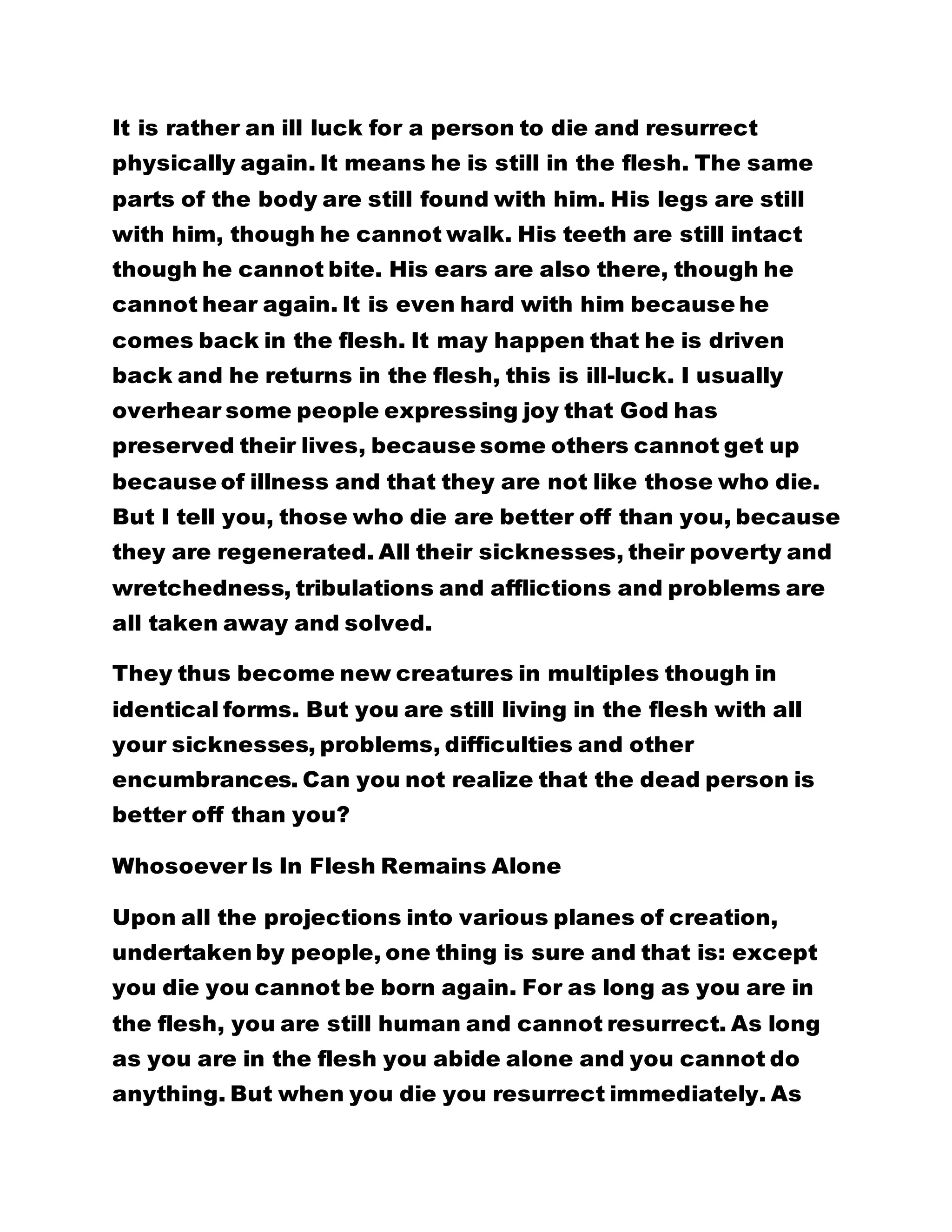 It is rather an ill luck for a person to die and resurrect
physically again. It means he is still in the flesh. The same
parts of the body are still found with him. His legs are still
with him, though he cannot walk. His teeth are still intact
though he cannot bite. His ears are also there, though he
cannot hear again. It is even hard with him because he
comes back in the flesh. It may happen that he is driven
back and he returns in the flesh, this is ill-luck. I usually
overhear some people expressing joy that God has
preserved their lives, because some others cannot get up
because of illness and that they are not like those who die.
But I tell you, those who die are better off than you, because
they are regenerated. All their sicknesses, their poverty and
wretchedness, tribulations and afflictions and problems are
all taken away and solved.
They thus become new creatures in multiples though in
identical forms. But you are still living in the flesh with all
your sicknesses, problems, difficulties and other
encumbrances. Can you not realize that the dead person is
better off than you?
Whosoever Is In Flesh Remains Alone
Upon all the projections into various planes of creation,
undertaken by people, one thing is sure and that is: except
you die you cannot be born again. For as long as you are in
the flesh, you are still human and cannot resurrect. As long
as you are in the flesh you abide alone and you cannot do
anything. But when you die you resurrect immediately. As
 