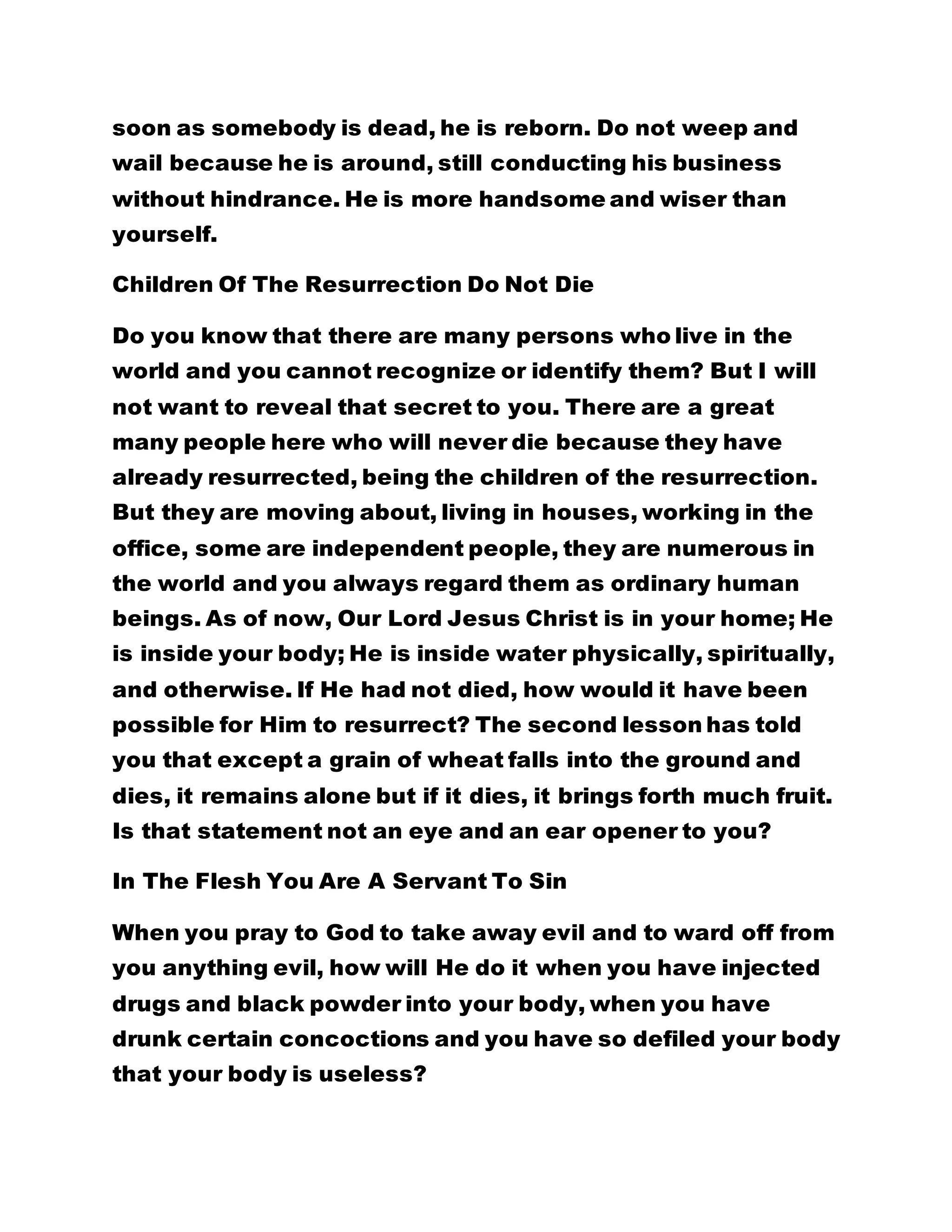 soon as somebody is dead, he is reborn. Do not weep and
wail because he is around, still conducting his business
without hindrance. He is more handsome and wiser than
yourself.
Children Of The Resurrection Do Not Die
Do you know that there are many persons who live in the
world and you cannot recognize or identify them? But I will
not want to reveal that secret to you. There are a great
many people here who will never die because they have
already resurrected, being the children of the resurrection.
But they are moving about, living in houses, working in the
office, some are independent people, they are numerous in
the world and you always regard them as ordinary human
beings. As of now, Our Lord Jesus Christ is in your home; He
is inside your body; He is inside water physically, spiritually,
and otherwise. If He had not died, how would it have been
possible for Him to resurrect? The second lesson has told
you that except a grain of wheat falls into the ground and
dies, it remains alone but if it dies, it brings forth much fruit.
Is that statement not an eye and an ear opener to you?
In The Flesh You Are A Servant To Sin
When you pray to God to take away evil and to ward off from
you anything evil, how will He do it when you have injected
drugs and black powder into your body, when you have
drunk certain concoctions and you have so defiled your body
that your body is useless?
 