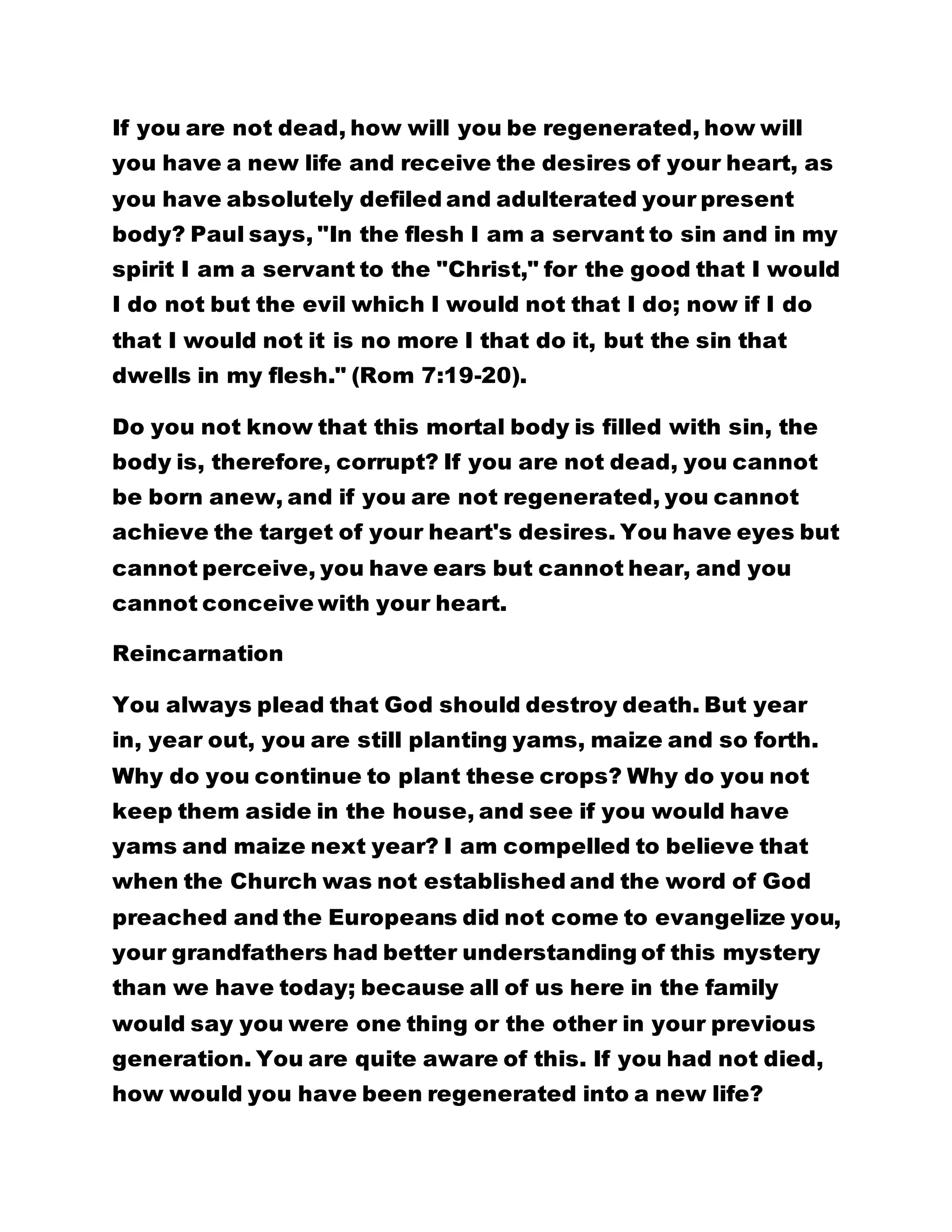 If you are not dead, how will you be regenerated, how will
you have a new life and receive the desires of your heart, as
you have absolutely defiled and adulterated your present
body? Paul says, "In the flesh I am a servant to sin and in my
spirit I am a servant to the "Christ," for the good that I would
I do not but the evil which I would not that I do; now if I do
that I would not it is no more I that do it, but the sin that
dwells in my flesh." (Rom 7:19-20).
Do you not know that this mortal body is filled with sin, the
body is, therefore, corrupt? If you are not dead, you cannot
be born anew, and if you are not regenerated, you cannot
achieve the target of your heart's desires. You have eyes but
cannot perceive, you have ears but cannot hear, and you
cannot conceive with your heart.
Reincarnation
You always plead that God should destroy death. But year
in, year out, you are still planting yams, maize and so forth.
Why do you continue to plant these crops? Why do you not
keep them aside in the house, and see if you would have
yams and maize next year? I am compelled to believe that
when the Church was not established and the word of God
preached and the Europeans did not come to evangelize you,
your grandfathers had better understanding of this mystery
than we have today; because all of us here in the family
would say you were one thing or the other in your previous
generation. You are quite aware of this. If you had not died,
how would you have been regenerated into a new life?
 