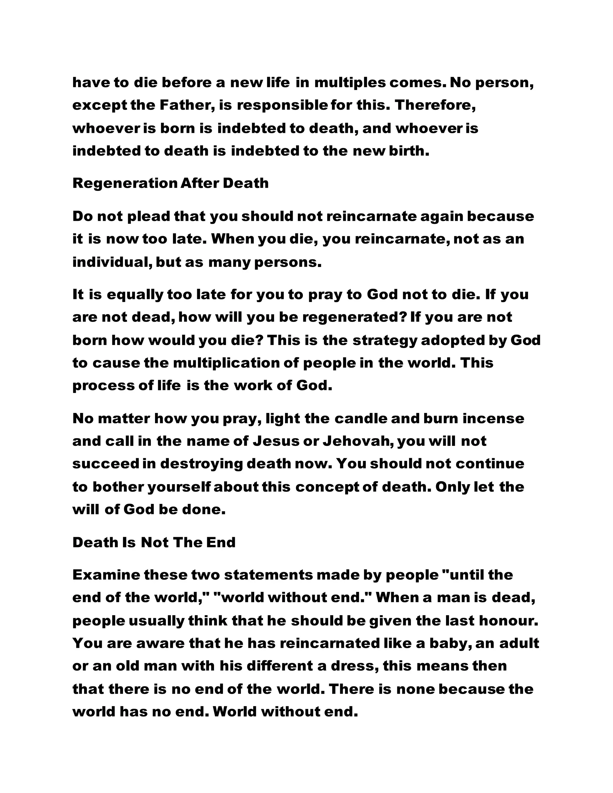 have to die before a new life in multiples comes. No person,
except the Father, is responsible for this. Therefore,
whoever is born is indebted to death, and whoever is
indebted to death is indebted to the new birth.
Regeneration After Death
Do not plead that you should not reincarnate again because
it is now too late. When you die, you reincarnate, not as an
individual, but as many persons.
It is equally too late for you to pray to God not to die. If you
are not dead, how will you be regenerated? If you are not
born how would you die? This is the strategy adopted by God
to cause the multiplication of people in the world. This
process of life is the work of God.
No matter how you pray, light the candle and burn incense
and call in the name of Jesus or Jehovah, you will not
succeed in destroying death now. You should not continue
to bother yourself about this concept of death. Only let the
will of God be done.
Death Is Not The End
Examine these two statements made by people "until the
end of the world," "world without end." When a man is dead,
people usually think that he should be given the last honour.
You are aware that he has reincarnated like a baby, an adult
or an old man with his different a dress, this means then
that there is no end of the world. There is none because the
world has no end. World without end.
 