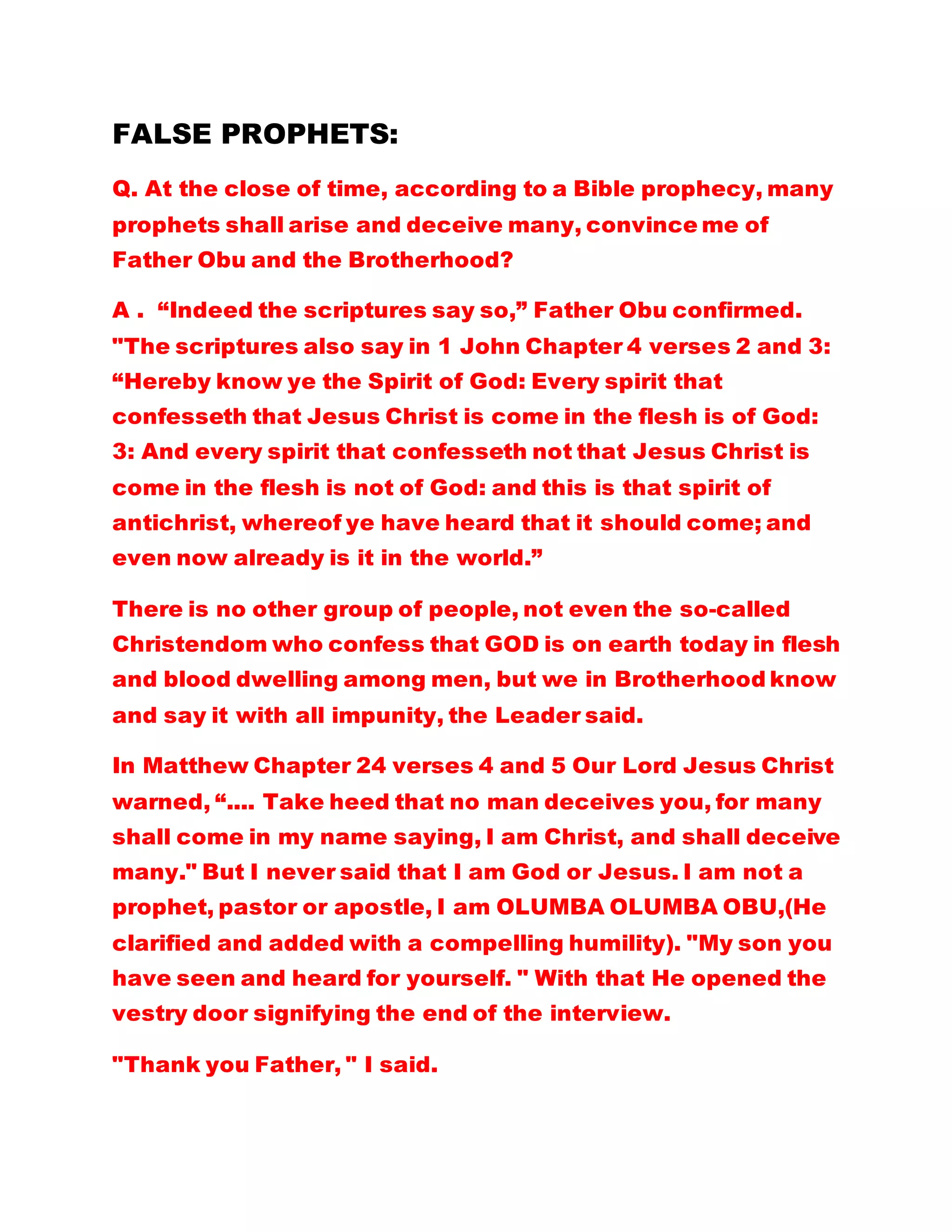 FALSE PROPHETS:
Q. At the close of time, according to a Bible prophecy, many
prophets shall arise and deceive many, convince me of
Father Obu and the Brotherhood?
A . “Indeed the scriptures say so,” Father Obu confirmed.
"The scriptures also say in 1 John Chapter 4 verses 2 and 3:
“Hereby know ye the Spirit of God: Every spirit that
confesseth that Jesus Christ is come in the flesh is of God:
3: And every spirit that confesseth not that Jesus Christ is
come in the flesh is not of God: and this is that spirit of
antichrist, whereof ye have heard that it should come; and
even now already is it in the world.”
There is no other group of people, not even the so-called
Christendom who confess that GOD is on earth today in flesh
and blood dwelling among men, but we in Brotherhood know
and say it with all impunity, the Leader said.
In Matthew Chapter 24 verses 4 and 5 Our Lord Jesus Christ
warned, “.... Take heed that no man deceives you, for many
shall come in my name saying, I am Christ, and shall deceive
many." But I never said that I am God or Jesus. I am not a
prophet, pastor or apostle, I am OLUMBA OLUMBA OBU,(He
clarified and added with a compelling humility). "My son you
have seen and heard for yourself. " With that He opened the
vestry door signifying the end of the interview.
"Thank you Father, " I said.
 