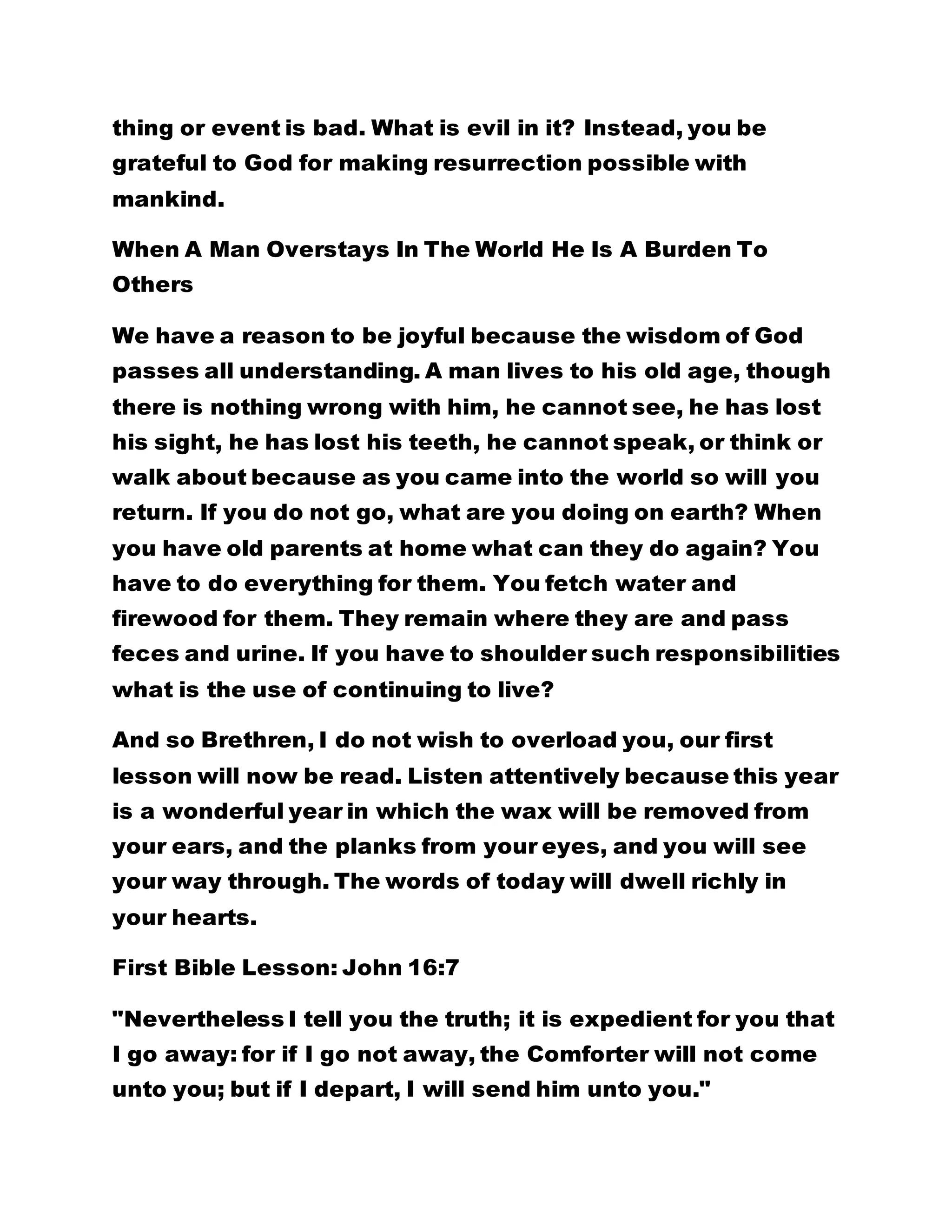 thing or event is bad. What is evil in it? Instead, you be
grateful to God for making resurrection possible with
mankind.
When A Man Overstays In The World He Is A Burden To
Others
We have a reason to be joyful because the wisdom of God
passes all understanding. A man lives to his old age, though
there is nothing wrong with him, he cannot see, he has lost
his sight, he has lost his teeth, he cannot speak, or think or
walk about because as you came into the world so will you
return. If you do not go, what are you doing on earth? When
you have old parents at home what can they do again? You
have to do everything for them. You fetch water and
firewood for them. They remain where they are and pass
feces and urine. If you have to shoulder such responsibilities
what is the use of continuing to live?
And so Brethren, I do not wish to overload you, our first
lesson will now be read. Listen attentively because this year
is a wonderful year in which the wax will be removed from
your ears, and the planks from your eyes, and you will see
your way through. The words of today will dwell richly in
your hearts.
First Bible Lesson: John 16:7
"Nevertheless I tell you the truth; it is expedient for you that
I go away: for if I go not away, the Comforter will not come
unto you; but if I depart, I will send him unto you."
 