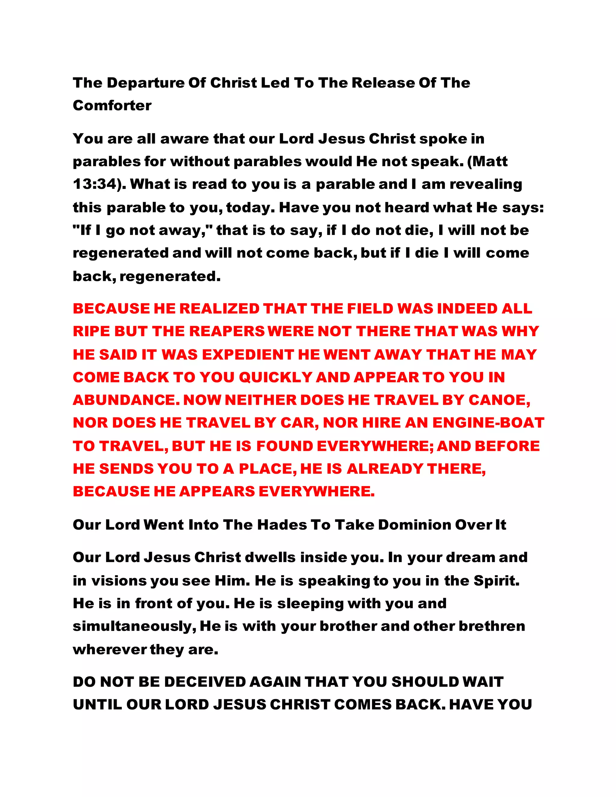 The Departure Of Christ Led To The Release Of The
Comforter
You are all aware that our Lord Jesus Christ spoke in
parables for without parables would He not speak. (Matt
13:34). What is read to you is a parable and I am revealing
this parable to you, today. Have you not heard what He says:
"If I go not away," that is to say, if I do not die, I will not be
regenerated and will not come back, but if I die I will come
back, regenerated.
BECAUSE HE REALIZED THAT THE FIELD WAS INDEED ALL
RIPE BUT THE REAPERS WERE NOT THERE THAT WAS WHY
HE SAID IT WAS EXPEDIENT HE WENT AWAY THAT HE MAY
COME BACK TO YOU QUICKLY AND APPEAR TO YOU IN
ABUNDANCE. NOW NEITHER DOES HE TRAVEL BY CANOE,
NOR DOES HE TRAVEL BY CAR, NOR HIRE AN ENGINE-BOAT
TO TRAVEL, BUT HE IS FOUND EVERYWHERE; AND BEFORE
HE SENDS YOU TO A PLACE, HE IS ALREADY THERE,
BECAUSE HE APPEARS EVERYWHERE.
Our Lord Went Into The Hades To Take Dominion Over It
Our Lord Jesus Christ dwells inside you. In your dream and
in visions you see Him. He is speaking to you in the Spirit.
He is in front of you. He is sleeping with you and
simultaneously, He is with your brother and other brethren
wherever they are.
DO NOT BE DECEIVED AGAIN THAT YOU SHOULD WAIT
UNTIL OUR LORD JESUS CHRIST COMES BACK. HAVE YOU
 