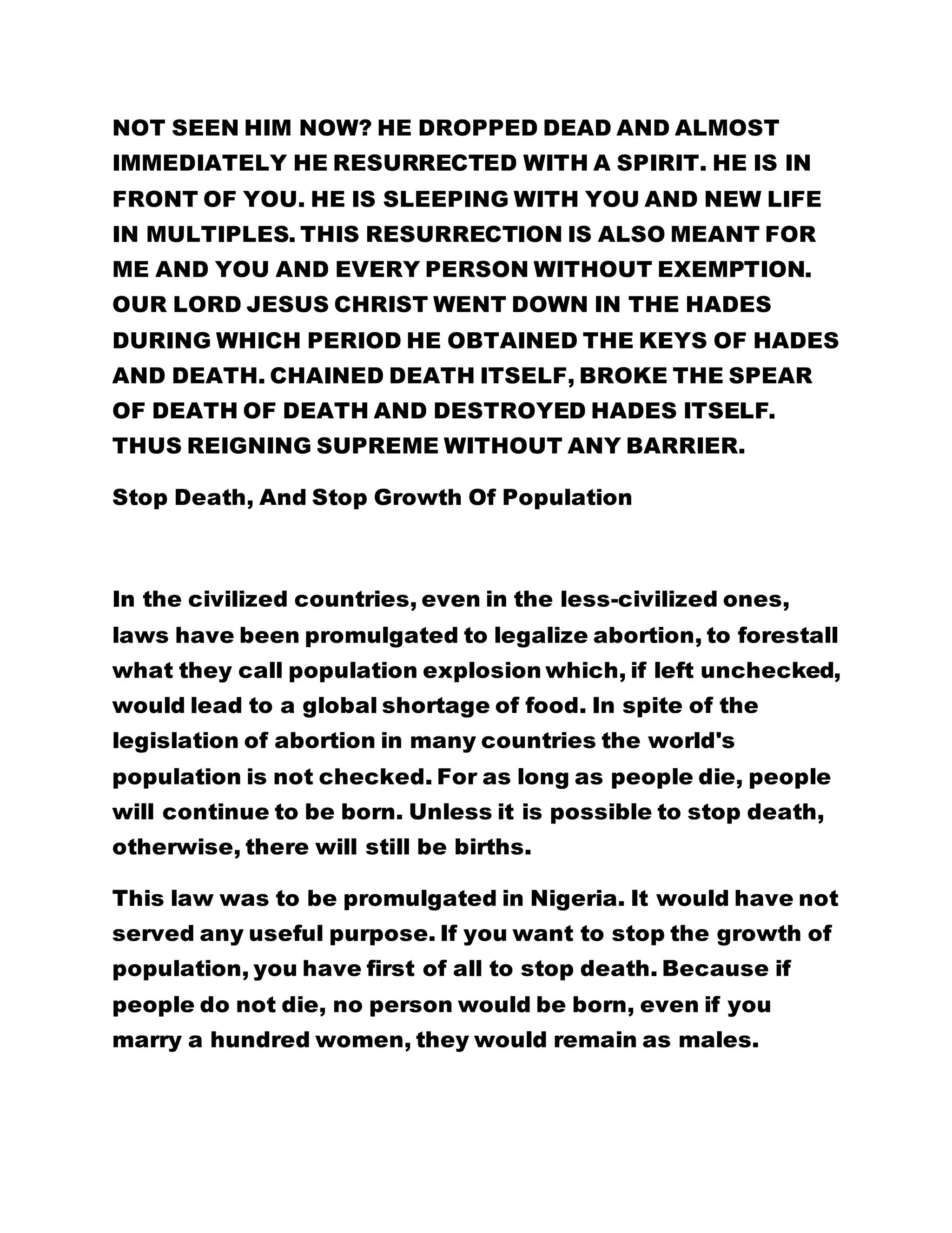 NOT SEEN HIM NOW? HE DROPPED DEAD AND ALMOST
IMMEDIATELY HE RESURRECTED WITH A SPIRIT. HE IS IN
FRONT OF YOU. HE IS SLEEPING WITH YOU AND NEW LIFE
IN MULTIPLES. THIS RESURRECTION IS ALSO MEANT FOR
ME AND YOU AND EVERY PERSON WITHOUT EXEMPTION.
OUR LORD JESUS CHRIST WENT DOWN IN THE HADES
DURING WHICH PERIOD HE OBTAINED THE KEYS OF HADES
AND DEATH. CHAINED DEATH ITSELF, BROKE THE SPEAR
OF DEATH OF DEATH AND DESTROYED HADES ITSELF.
THUS REIGNING SUPREME WITHOUT ANY BARRIER.
Stop Death, And Stop Growth Of Population
In the civilized countries, even in the less-civilized ones,
laws have been promulgated to legalize abortion, to forestall
what they call population explosion which, if left unchecked,
would lead to a global shortage of food. In spite of the
legislation of abortion in many countries the world's
population is not checked. For as long as people die, people
will continue to be born. Unless it is possible to stop death,
otherwise, there will still be births.
This law was to be promulgated in Nigeria. It would have not
served any useful purpose. If you want to stop the growth of
population, you have first of all to stop death. Because if
people do not die, no person would be born, even if you
marry a hundred women, they would remain as males.
 