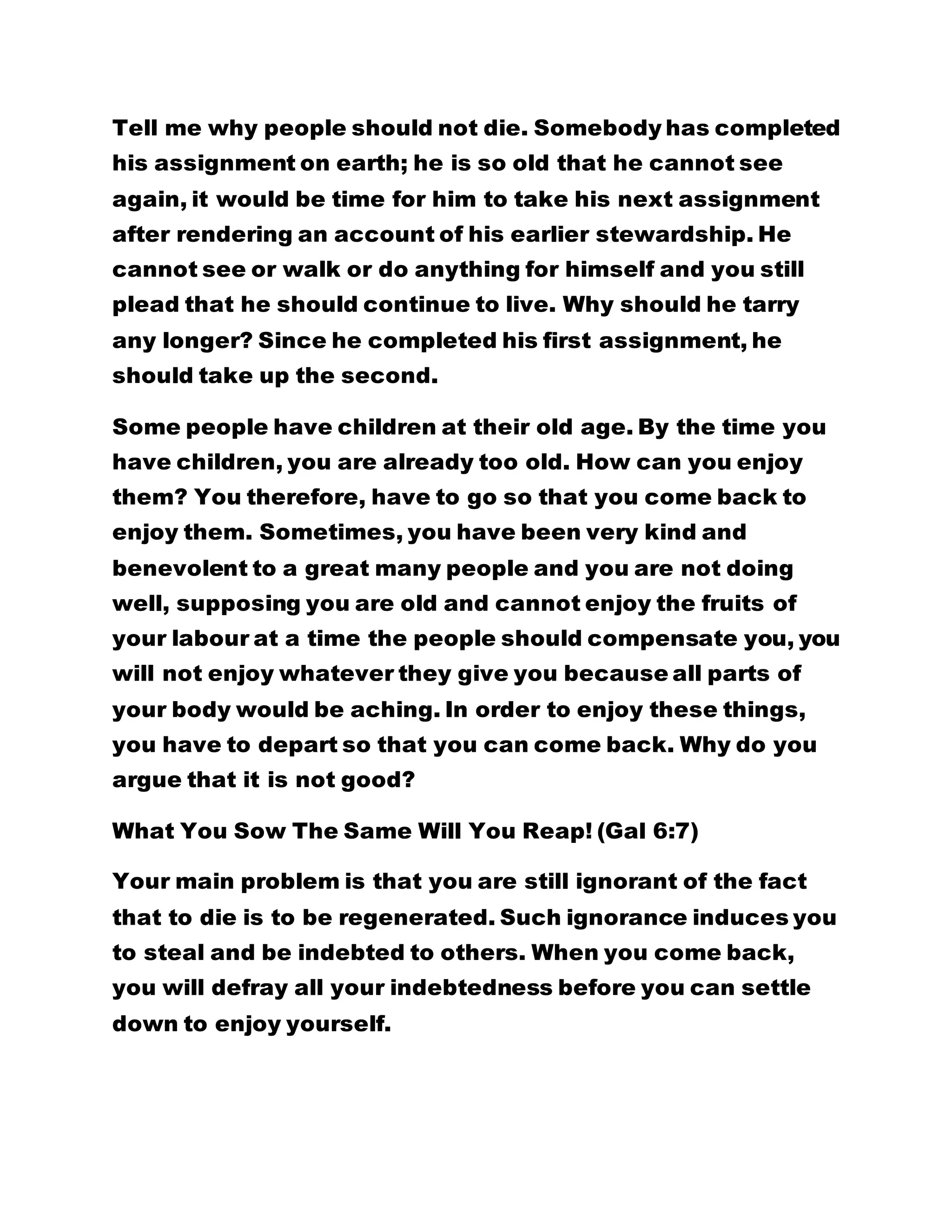 Tell me why people should not die. Somebody has completed
his assignment on earth; he is so old that he cannot see
again, it would be time for him to take his next assignment
after rendering an account of his earlier stewardship. He
cannot see or walk or do anything for himself and you still
plead that he should continue to live. Why should he tarry
any longer? Since he completed his first assignment, he
should take up the second.
Some people have children at their old age. By the time you
have children, you are already too old. How can you enjoy
them? You therefore, have to go so that you come back to
enjoy them. Sometimes, you have been very kind and
benevolent to a great many people and you are not doing
well, supposing you are old and cannot enjoy the fruits of
your labour at a time the people should compensate you, you
will not enjoy whatever they give you because all parts of
your body would be aching. In order to enjoy these things,
you have to depart so that you can come back. Why do you
argue that it is not good?
What You Sow The Same Will You Reap! (Gal 6:7)
Your main problem is that you are still ignorant of the fact
that to die is to be regenerated. Such ignorance induces you
to steal and be indebted to others. When you come back,
you will defray all your indebtedness before you can settle
down to enjoy yourself.
 