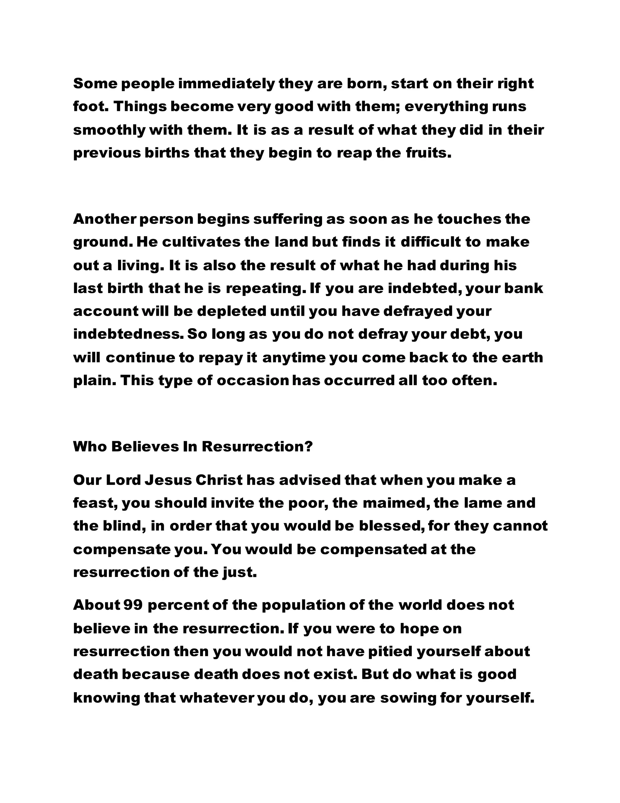 Some people immediately they are born, start on their right
foot. Things become very good with them; everything runs
smoothly with them. It is as a result of what they did in their
previous births that they begin to reap the fruits.
Another person begins suffering as soon as he touches the
ground. He cultivates the land but finds it difficult to make
out a living. It is also the result of what he had during his
last birth that he is repeating. If you are indebted, your bank
account will be depleted until you have defrayed your
indebtedness. So long as you do not defray your debt, you
will continue to repay it anytime you come back to the earth
plain. This type of occasion has occurred all too often.
Who Believes In Resurrection?
Our Lord Jesus Christ has advised that when you make a
feast, you should invite the poor, the maimed, the lame and
the blind, in order that you would be blessed, for they cannot
compensate you. You would be compensated at the
resurrection of the just.
About 99 percent of the population of the world does not
believe in the resurrection. If you were to hope on
resurrection then you would not have pitied yourself about
death because death does not exist. But do what is good
knowing that whatever you do, you are sowing for yourself.
 