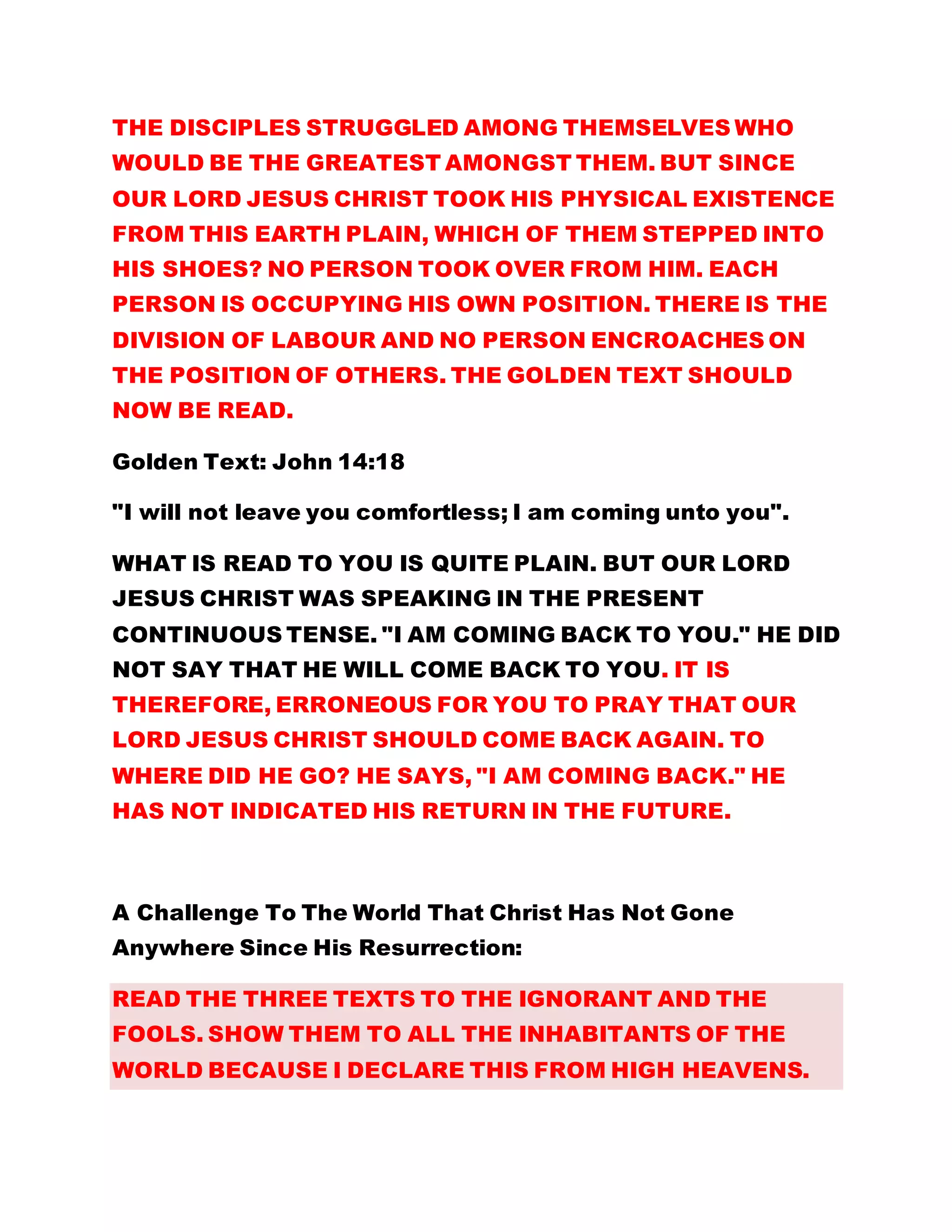THE DISCIPLES STRUGGLED AMONG THEMSELVES WHO
WOULD BE THE GREATEST AMONGST THEM. BUT SINCE
OUR LORD JESUS CHRIST TOOK HIS PHYSICAL EXISTENCE
FROM THIS EARTH PLAIN, WHICH OF THEM STEPPED INTO
HIS SHOES? NO PERSON TOOK OVER FROM HIM. EACH
PERSON IS OCCUPYING HIS OWN POSITION. THERE IS THE
DIVISION OF LABOUR AND NO PERSON ENCROACHES ON
THE POSITION OF OTHERS. THE GOLDEN TEXT SHOULD
NOW BE READ.
Golden Text: John 14:18
"I will not leave you comfortless; I am coming unto you".
WHAT IS READ TO YOU IS QUITE PLAIN. BUT OUR LORD
JESUS CHRIST WAS SPEAKING IN THE PRESENT
CONTINUOUS TENSE. "I AM COMING BACK TO YOU." HE DID
NOT SAY THAT HE WILL COME BACK TO YOU. IT IS
THEREFORE, ERRONEOUS FOR YOU TO PRAY THAT OUR
LORD JESUS CHRIST SHOULD COME BACK AGAIN. TO
WHERE DID HE GO? HE SAYS, "I AM COMING BACK." HE
HAS NOT INDICATED HIS RETURN IN THE FUTURE.
A Challenge To The World That Christ Has Not Gone
Anywhere Since His Resurrection:
READ THE THREE TEXTS TO THE IGNORANT AND THE
FOOLS. SHOW THEM TO ALL THE INHABITANTS OF THE
WORLD BECAUSE I DECLARE THIS FROM HIGH HEAVENS.
 