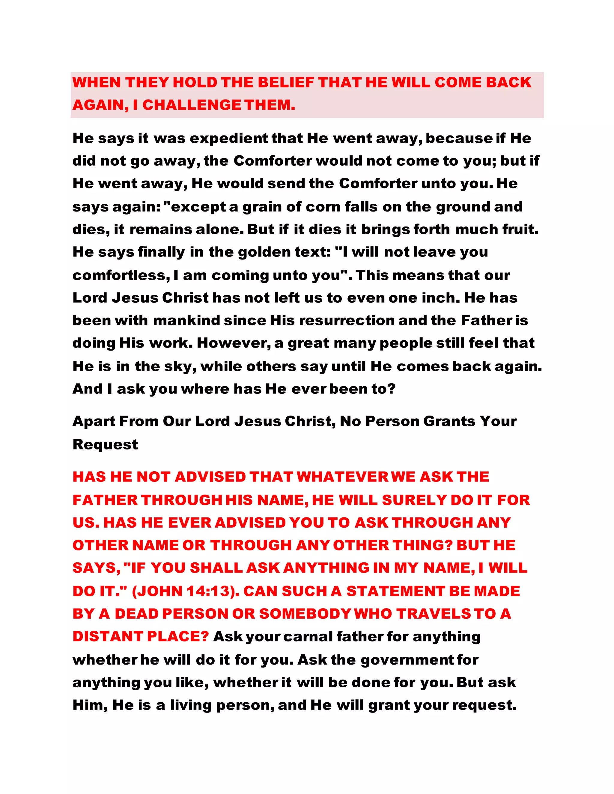 WHEN THEY HOLD THE BELIEF THAT HE WILL COME BACK
AGAIN, I CHALLENGE THEM.
He says it was expedient that He went away, because if He
did not go away, the Comforter would not come to you; but if
He went away, He would send the Comforter unto you. He
says again: "except a grain of corn falls on the ground and
dies, it remains alone. But if it dies it brings forth much fruit.
He says finally in the golden text: "I will not leave you
comfortless, I am coming unto you". This means that our
Lord Jesus Christ has not left us to even one inch. He has
been with mankind since His resurrection and the Father is
doing His work. However, a great many people still feel that
He is in the sky, while others say until He comes back again.
And I ask you where has He ever been to?
Apart From Our Lord Jesus Christ, No Person Grants Your
Request
HAS HE NOT ADVISED THAT WHATEVER WE ASK THE
FATHER THROUGH HIS NAME, HE WILL SURELY DO IT FOR
US. HAS HE EVER ADVISED YOU TO ASK THROUGH ANY
OTHER NAME OR THROUGH ANY OTHER THING? BUT HE
SAYS, "IF YOU SHALL ASK ANYTHING IN MY NAME, I WILL
DO IT." (JOHN 14:13). CAN SUCH A STATEMENT BE MADE
BY A DEAD PERSON OR SOMEBODY WHO TRAVELS TO A
DISTANT PLACE? Ask your carnal father for anything
whether he will do it for you. Ask the government for
anything you like, whether it will be done for you. But ask
Him, He is a living person, and He will grant your request.
 