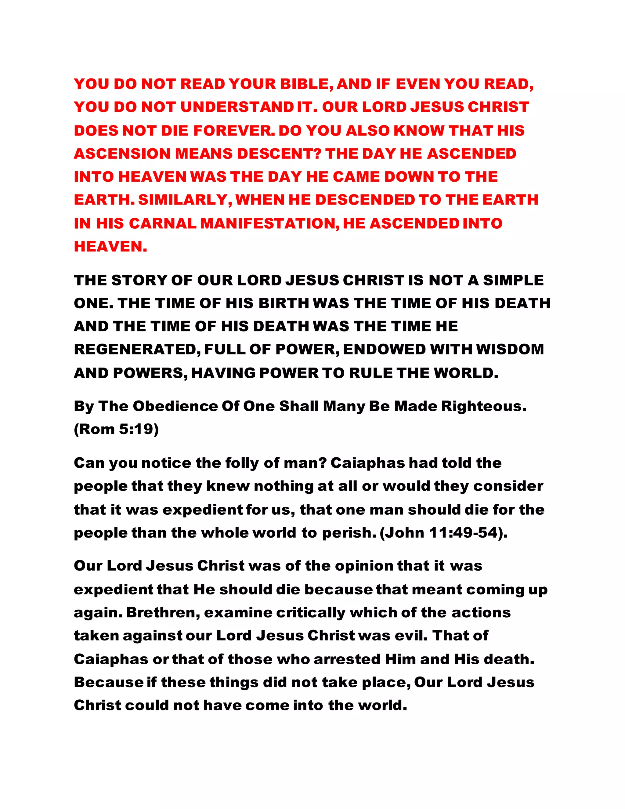 YOU DO NOT READ YOUR BIBLE, AND IF EVEN YOU READ,
YOU DO NOT UNDERSTAND IT. OUR LORD JESUS CHRIST
DOES NOT DIE FOREVER. DO YOU ALSO KNOW THAT HIS
ASCENSION MEANS DESCENT? THE DAY HE ASCENDED
INTO HEAVEN WAS THE DAY HE CAME DOWN TO THE
EARTH. SIMILARLY, WHEN HE DESCENDED TO THE EARTH
IN HIS CARNAL MANIFESTATION, HE ASCENDED INTO
HEAVEN.
THE STORY OF OUR LORD JESUS CHRIST IS NOT A SIMPLE
ONE. THE TIME OF HIS BIRTH WAS THE TIME OF HIS DEATH
AND THE TIME OF HIS DEATH WAS THE TIME HE
REGENERATED, FULL OF POWER, ENDOWED WITH WISDOM
AND POWERS, HAVING POWER TO RULE THE WORLD.
By The Obedience Of One Shall Many Be Made Righteous.
(Rom 5:19)
Can you notice the folly of man? Caiaphas had told the
people that they knew nothing at all or would they consider
that it was expedient for us, that one man should die for the
people than the whole world to perish. (John 11:49-54).
Our Lord Jesus Christ was of the opinion that it was
expedient that He should die because that meant coming up
again. Brethren, examine critically which of the actions
taken against our Lord Jesus Christ was evil. That of
Caiaphas or that of those who arrested Him and His death.
Because if these things did not take place, Our Lord Jesus
Christ could not have come into the world.
 