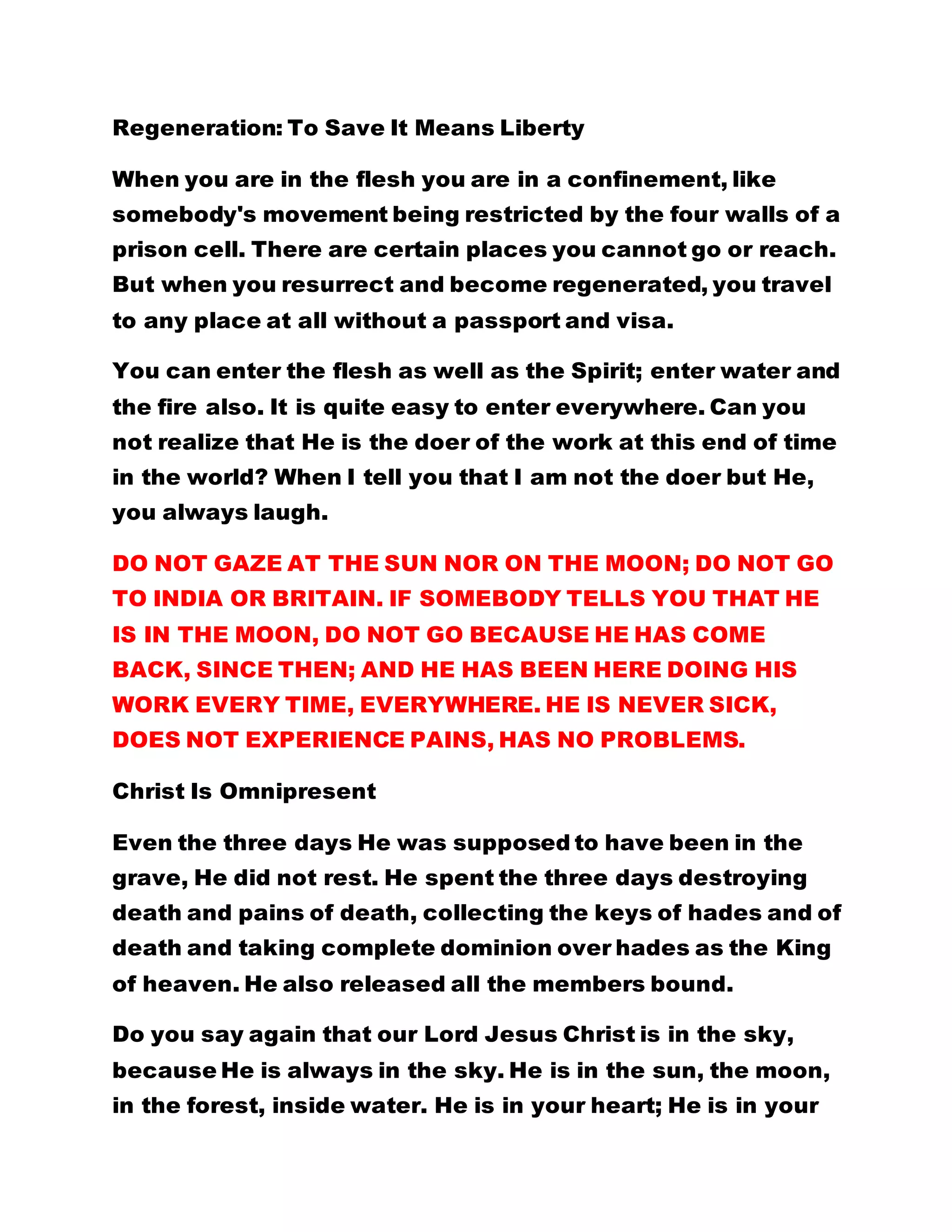 Regeneration: To Save It Means Liberty
When you are in the flesh you are in a confinement, like
somebody's movement being restricted by the four walls of a
prison cell. There are certain places you cannot go or reach.
But when you resurrect and become regenerated, you travel
to any place at all without a passport and visa.
You can enter the flesh as well as the Spirit; enter water and
the fire also. It is quite easy to enter everywhere. Can you
not realize that He is the doer of the work at this end of time
in the world? When I tell you that I am not the doer but He,
you always laugh.
DO NOT GAZE AT THE SUN NOR ON THE MOON; DO NOT GO
TO INDIA OR BRITAIN. IF SOMEBODY TELLS YOU THAT HE
IS IN THE MOON, DO NOT GO BECAUSE HE HAS COME
BACK, SINCE THEN; AND HE HAS BEEN HERE DOING HIS
WORK EVERY TIME, EVERYWHERE. HE IS NEVER SICK,
DOES NOT EXPERIENCE PAINS, HAS NO PROBLEMS.
Christ Is Omnipresent
Even the three days He was supposed to have been in the
grave, He did not rest. He spent the three days destroying
death and pains of death, collecting the keys of hades and of
death and taking complete dominion over hades as the King
of heaven. He also released all the members bound.
Do you say again that our Lord Jesus Christ is in the sky,
because He is always in the sky. He is in the sun, the moon,
in the forest, inside water. He is in your heart; He is in your
 