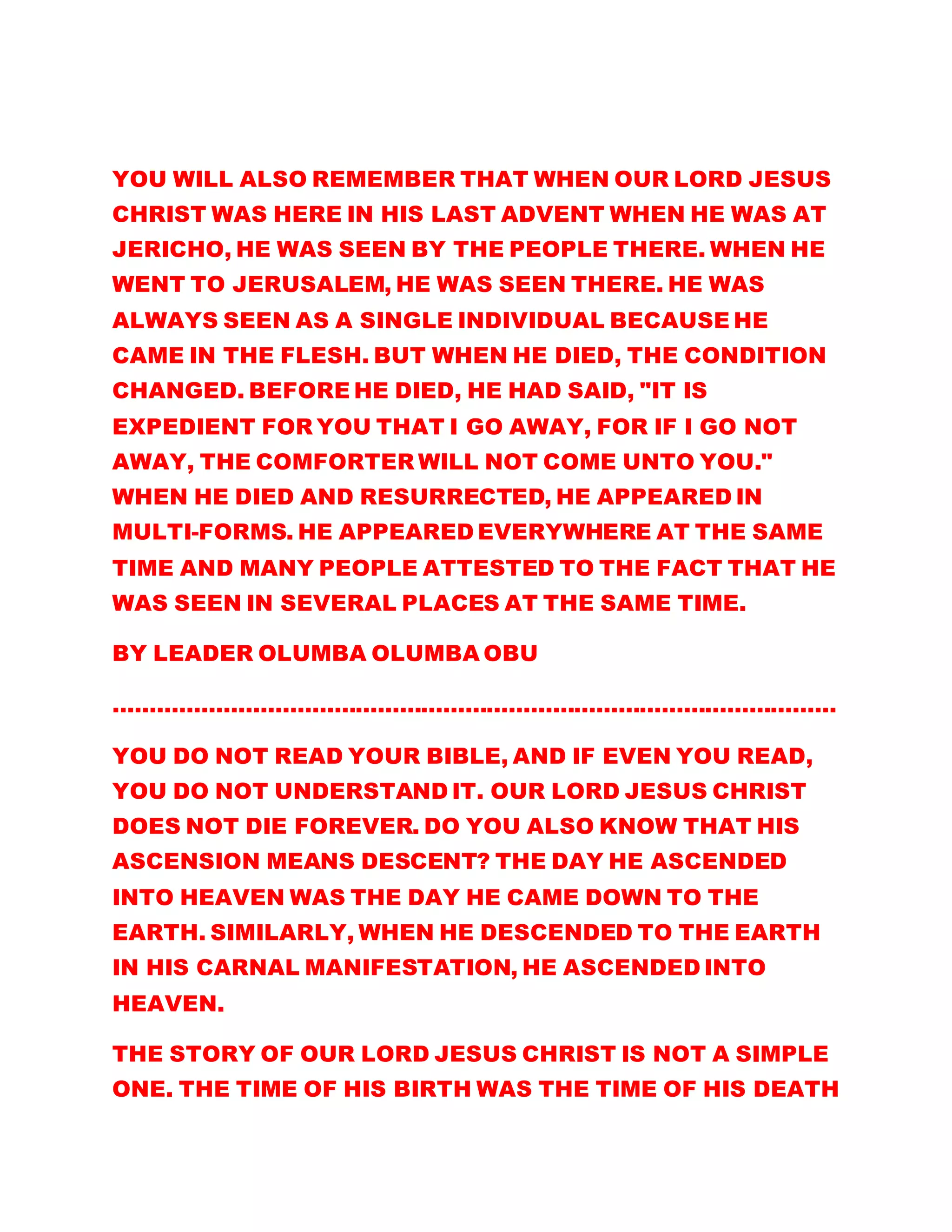 YOU WILL ALSO REMEMBER THAT WHEN OUR LORD JESUS
CHRIST WAS HERE IN HIS LAST ADVENT WHEN HE WAS AT
JERICHO, HE WAS SEEN BY THE PEOPLE THERE. WHEN HE
WENT TO JERUSALEM, HE WAS SEEN THERE. HE WAS
ALWAYS SEEN AS A SINGLE INDIVIDUAL BECAUSE HE
CAME IN THE FLESH. BUT WHEN HE DIED, THE CONDITION
CHANGED. BEFORE HE DIED, HE HAD SAID, "IT IS
EXPEDIENT FOR YOU THAT I GO AWAY, FOR IF I GO NOT
AWAY, THE COMFORTER WILL NOT COME UNTO YOU."
WHEN HE DIED AND RESURRECTED, HE APPEARED IN
MULTI-FORMS. HE APPEARED EVERYWHERE AT THE SAME
TIME AND MANY PEOPLE ATTESTED TO THE FACT THAT HE
WAS SEEN IN SEVERAL PLACES AT THE SAME TIME.
BY LEADER OLUMBA OLUMBA OBU
………………………………………………………………………………………
YOU DO NOT READ YOUR BIBLE, AND IF EVEN YOU READ,
YOU DO NOT UNDERSTAND IT. OUR LORD JESUS CHRIST
DOES NOT DIE FOREVER. DO YOU ALSO KNOW THAT HIS
ASCENSION MEANS DESCENT? THE DAY HE ASCENDED
INTO HEAVEN WAS THE DAY HE CAME DOWN TO THE
EARTH. SIMILARLY, WHEN HE DESCENDED TO THE EARTH
IN HIS CARNAL MANIFESTATION, HE ASCENDED INTO
HEAVEN.
THE STORY OF OUR LORD JESUS CHRIST IS NOT A SIMPLE
ONE. THE TIME OF HIS BIRTH WAS THE TIME OF HIS DEATH
 