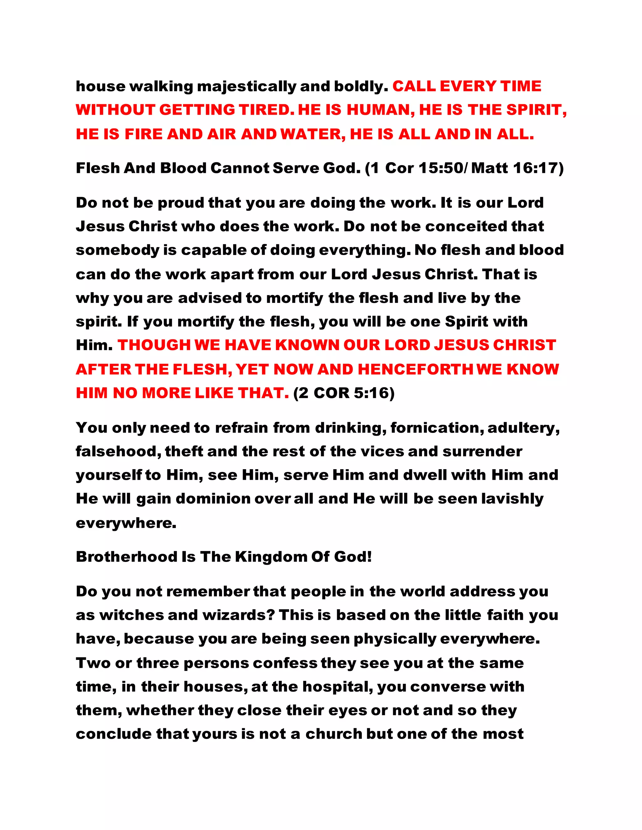 house walking majestically and boldly. CALL EVERY TIME
WITHOUT GETTING TIRED. HE IS HUMAN, HE IS THE SPIRIT,
HE IS FIRE AND AIR AND WATER, HE IS ALL AND IN ALL.
Flesh And Blood Cannot Serve God. (1 Cor 15:50/ Matt 16:17)
Do not be proud that you are doing the work. It is our Lord
Jesus Christ who does the work. Do not be conceited that
somebody is capable of doing everything. No flesh and blood
can do the work apart from our Lord Jesus Christ. That is
why you are advised to mortify the flesh and live by the
spirit. If you mortify the flesh, you will be one Spirit with
Him. THOUGH WE HAVE KNOWN OUR LORD JESUS CHRIST
AFTER THE FLESH, YET NOW AND HENCEFORTH WE KNOW
HIM NO MORE LIKE THAT. (2 COR 5:16)
You only need to refrain from drinking, fornication, adultery,
falsehood, theft and the rest of the vices and surrender
yourself to Him, see Him, serve Him and dwell with Him and
He will gain dominion over all and He will be seen lavishly
everywhere.
Brotherhood Is The Kingdom Of God!
Do you not remember that people in the world address you
as witches and wizards? This is based on the little faith you
have, because you are being seen physically everywhere.
Two or three persons confess they see you at the same
time, in their houses, at the hospital, you converse with
them, whether they close their eyes or not and so they
conclude that yours is not a church but one of the most
 