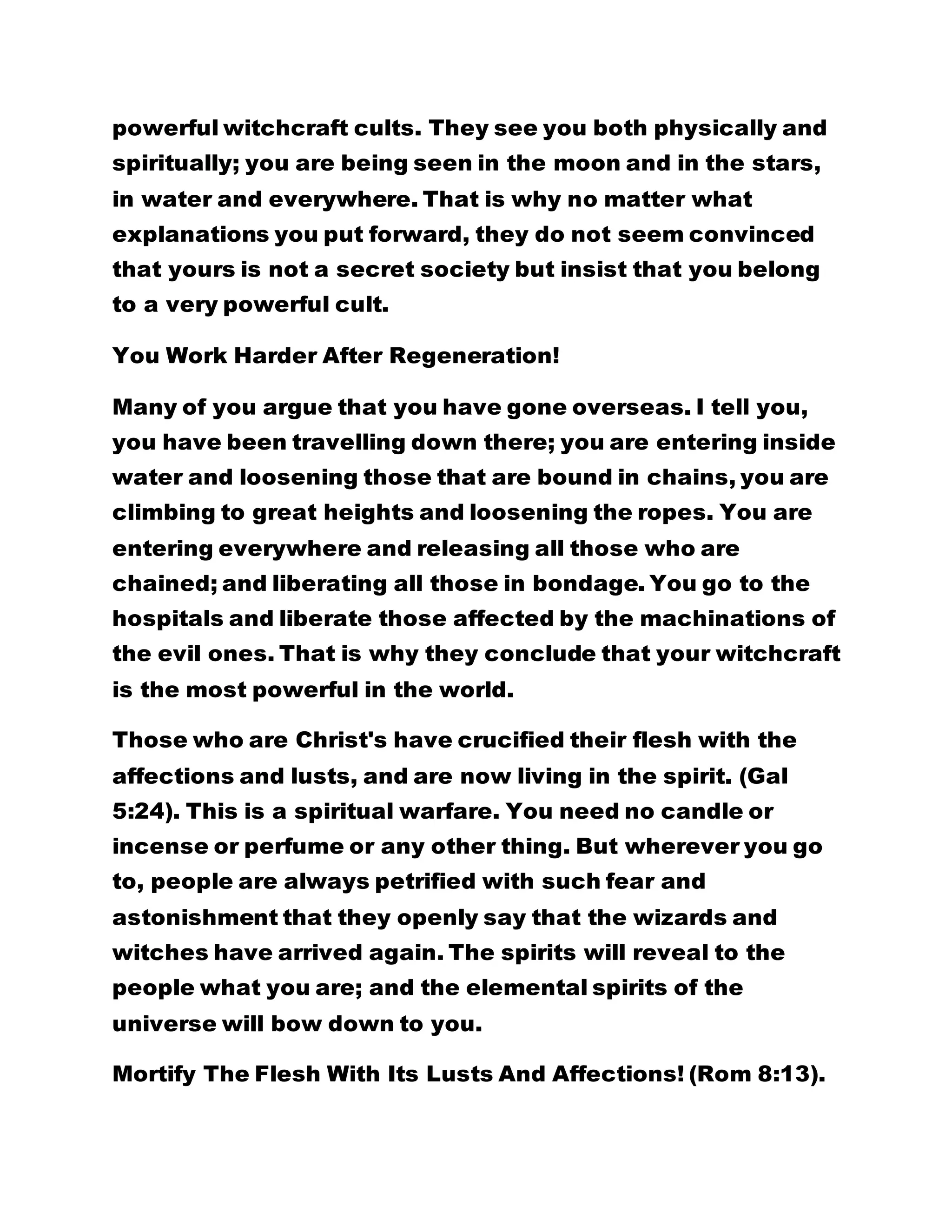 powerful witchcraft cults. They see you both physically and
spiritually; you are being seen in the moon and in the stars,
in water and everywhere. That is why no matter what
explanations you put forward, they do not seem convinced
that yours is not a secret society but insist that you belong
to a very powerful cult.
You Work Harder After Regeneration!
Many of you argue that you have gone overseas. I tell you,
you have been travelling down there; you are entering inside
water and loosening those that are bound in chains, you are
climbing to great heights and loosening the ropes. You are
entering everywhere and releasing all those who are
chained; and liberating all those in bondage. You go to the
hospitals and liberate those affected by the machinations of
the evil ones. That is why they conclude that your witchcraft
is the most powerful in the world.
Those who are Christ's have crucified their flesh with the
affections and lusts, and are now living in the spirit. (Gal
5:24). This is a spiritual warfare. You need no candle or
incense or perfume or any other thing. But wherever you go
to, people are always petrified with such fear and
astonishment that they openly say that the wizards and
witches have arrived again. The spirits will reveal to the
people what you are; and the elemental spirits of the
universe will bow down to you.
Mortify The Flesh With Its Lusts And Affections! (Rom 8:13).
 