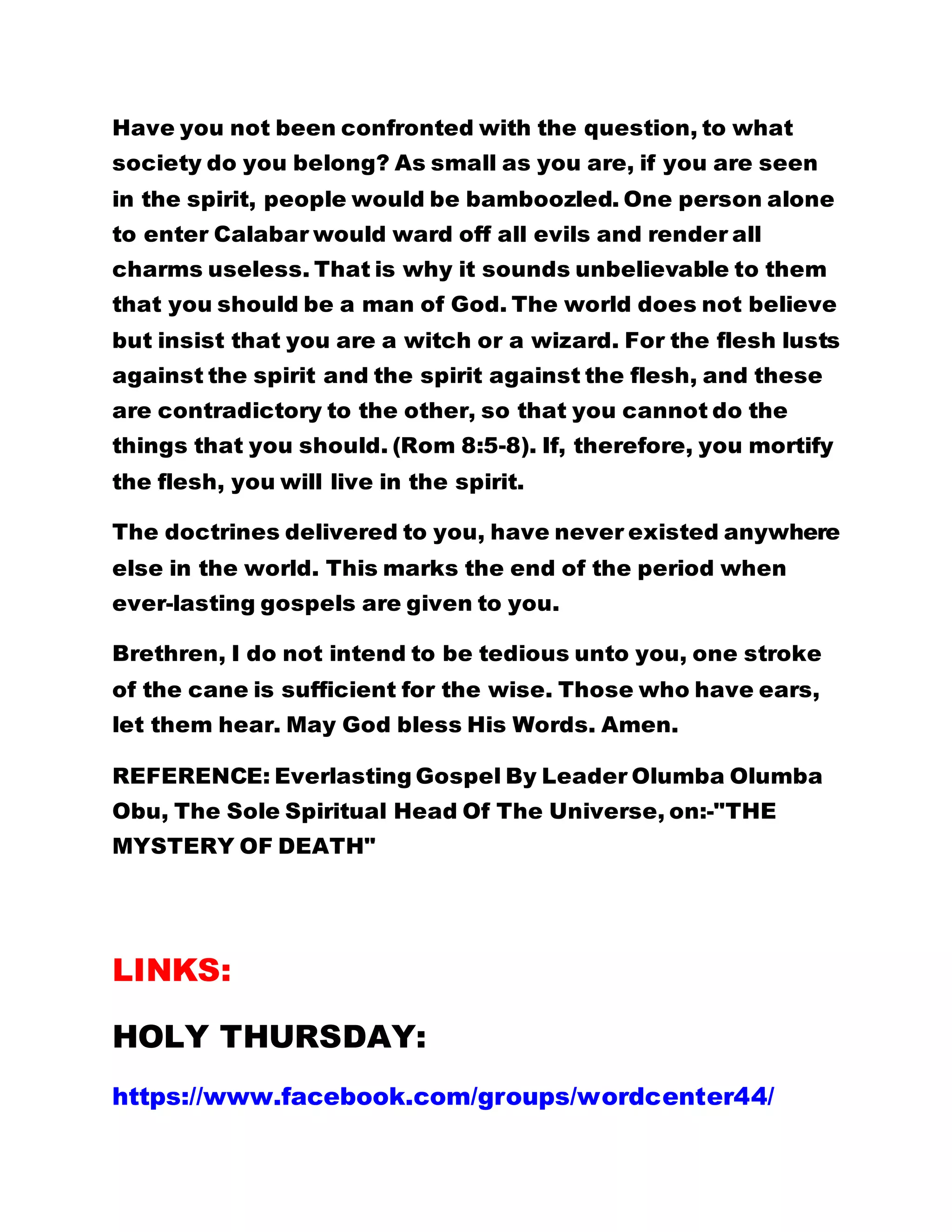 Have you not been confronted with the question, to what
society do you belong? As small as you are, if you are seen
in the spirit, people would be bamboozled. One person alone
to enter Calabar would ward off all evils and render all
charms useless. That is why it sounds unbelievable to them
that you should be a man of God. The world does not believe
but insist that you are a witch or a wizard. For the flesh lusts
against the spirit and the spirit against the flesh, and these
are contradictory to the other, so that you cannot do the
things that you should. (Rom 8:5-8). If, therefore, you mortify
the flesh, you will live in the spirit.
The doctrines delivered to you, have never existed anywhere
else in the world. This marks the end of the period when
ever-lasting gospels are given to you.
Brethren, I do not intend to be tedious unto you, one stroke
of the cane is sufficient for the wise. Those who have ears,
let them hear. May God bless His Words. Amen.
REFERENCE: Everlasting Gospel By Leader Olumba Olumba
Obu, The Sole Spiritual Head Of The Universe, on:-"THE
MYSTERY OF DEATH"
LINKS:
HOLY THURSDAY:
https://www.facebook.com/groups/wordcenter44/
 