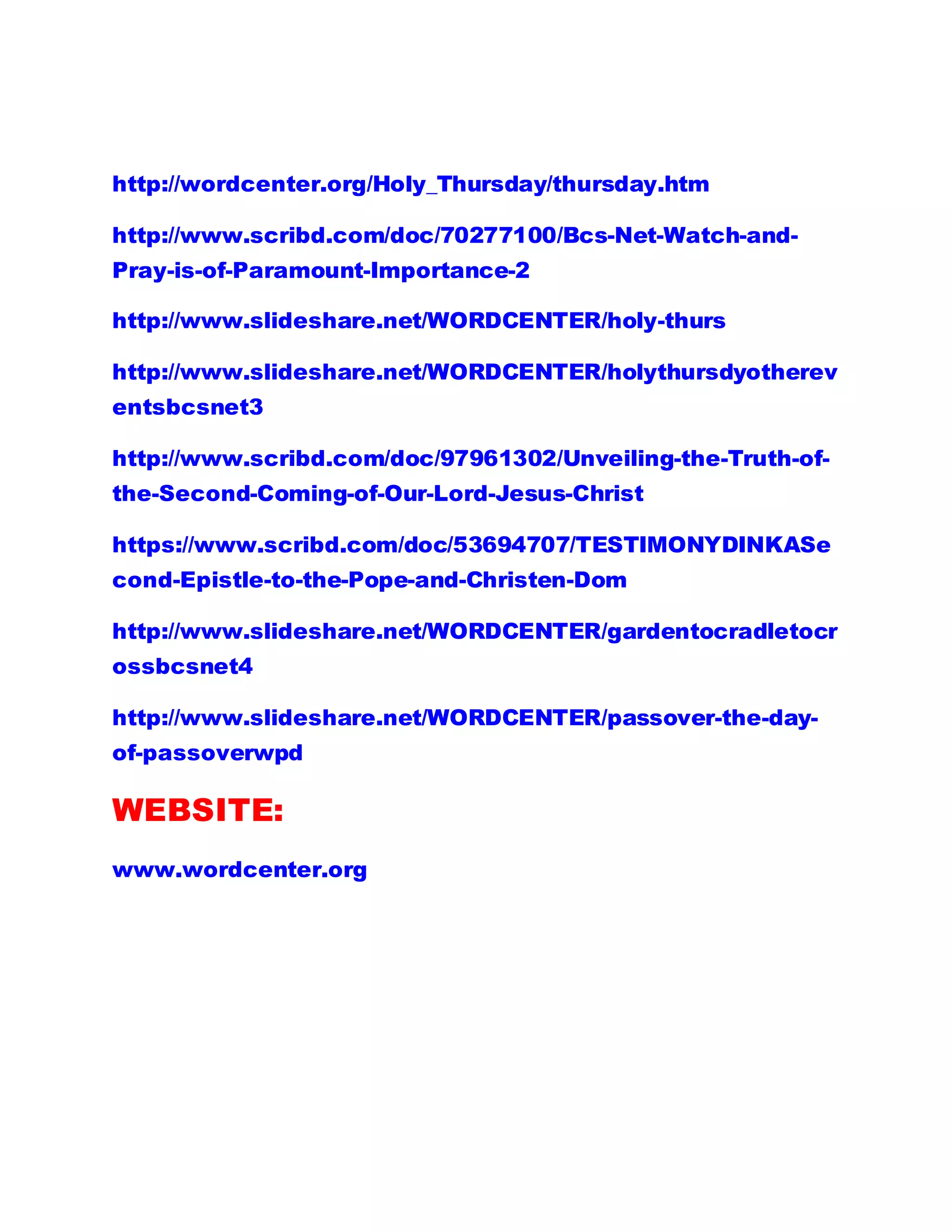http://wordcenter.org/Holy_Thursday/thursday.htm
http://www.scribd.com/doc/70277100/Bcs-Net-Watch-and-
Pray-is-of-Paramount-Importance-2
http://www.slideshare.net/WORDCENTER/holy-thurs
http://www.slideshare.net/WORDCENTER/holythursdyotherev
entsbcsnet3
http://www.scribd.com/doc/97961302/Unveiling-the-Truth-of-
the-Second-Coming-of-Our-Lord-Jesus-Christ
https://www.scribd.com/doc/53694707/TESTIMONYDINKASe
cond-Epistle-to-the-Pope-and-Christen-Dom
http://www.slideshare.net/WORDCENTER/gardentocradletocr
ossbcsnet4
http://www.slideshare.net/WORDCENTER/passover-the-day-
of-passoverwpd
WEBSITE:
www.wordcenter.org
 