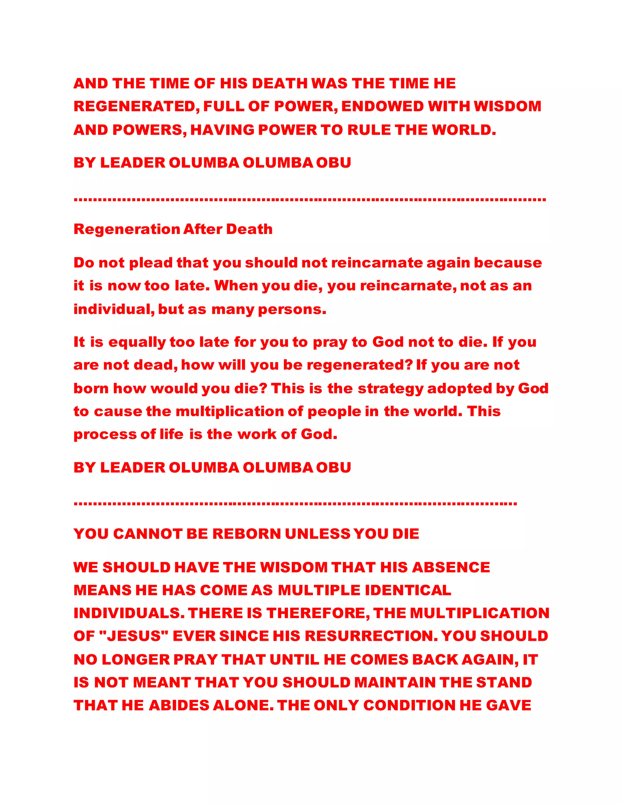 AND THE TIME OF HIS DEATH WAS THE TIME HE
REGENERATED, FULL OF POWER, ENDOWED WITH WISDOM
AND POWERS, HAVING POWER TO RULE THE WORLD.
BY LEADER OLUMBA OLUMBA OBU
………………………………………………………………………………………
Regeneration After Death
Do not plead that you should not reincarnate again because
it is now too late. When you die, you reincarnate, not as an
individual, but as many persons.
It is equally too late for you to pray to God not to die. If you
are not dead, how will you be regenerated? If you are not
born how would you die? This is the strategy adopted by God
to cause the multiplication of people in the world. This
process of life is the work of God.
BY LEADER OLUMBA OLUMBA OBU
…………………………………………………………………………………
YOU CANNOT BE REBORN UNLESS YOU DIE
WE SHOULD HAVE THE WISDOM THAT HIS ABSENCE
MEANS HE HAS COME AS MULTIPLE IDENTICAL
INDIVIDUALS. THERE IS THEREFORE, THE MULTIPLICATION
OF "JESUS" EVER SINCE HIS RESURRECTION. YOU SHOULD
NO LONGER PRAY THAT UNTIL HE COMES BACK AGAIN, IT
IS NOT MEANT THAT YOU SHOULD MAINTAIN THE STAND
THAT HE ABIDES ALONE. THE ONLY CONDITION HE GAVE
 