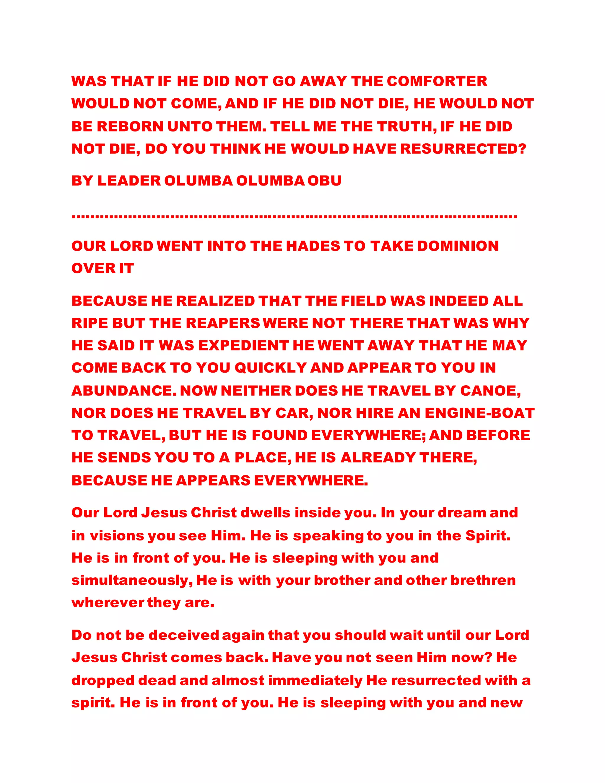 WAS THAT IF HE DID NOT GO AWAY THE COMFORTER
WOULD NOT COME, AND IF HE DID NOT DIE, HE WOULD NOT
BE REBORN UNTO THEM. TELL ME THE TRUTH, IF HE DID
NOT DIE, DO YOU THINK HE WOULD HAVE RESURRECTED?
BY LEADER OLUMBA OLUMBA OBU
……………………………………………………………………………………
OUR LORD WENT INTO THE HADES TO TAKE DOMINION
OVER IT
BECAUSE HE REALIZED THAT THE FIELD WAS INDEED ALL
RIPE BUT THE REAPERS WERE NOT THERE THAT WAS WHY
HE SAID IT WAS EXPEDIENT HE WENT AWAY THAT HE MAY
COME BACK TO YOU QUICKLY AND APPEAR TO YOU IN
ABUNDANCE. NOW NEITHER DOES HE TRAVEL BY CANOE,
NOR DOES HE TRAVEL BY CAR, NOR HIRE AN ENGINE-BOAT
TO TRAVEL, BUT HE IS FOUND EVERYWHERE; AND BEFORE
HE SENDS YOU TO A PLACE, HE IS ALREADY THERE,
BECAUSE HE APPEARS EVERYWHERE.
Our Lord Jesus Christ dwells inside you. In your dream and
in visions you see Him. He is speaking to you in the Spirit.
He is in front of you. He is sleeping with you and
simultaneously, He is with your brother and other brethren
wherever they are.
Do not be deceived again that you should wait until our Lord
Jesus Christ comes back. Have you not seen Him now? He
dropped dead and almost immediately He resurrected with a
spirit. He is in front of you. He is sleeping with you and new
 