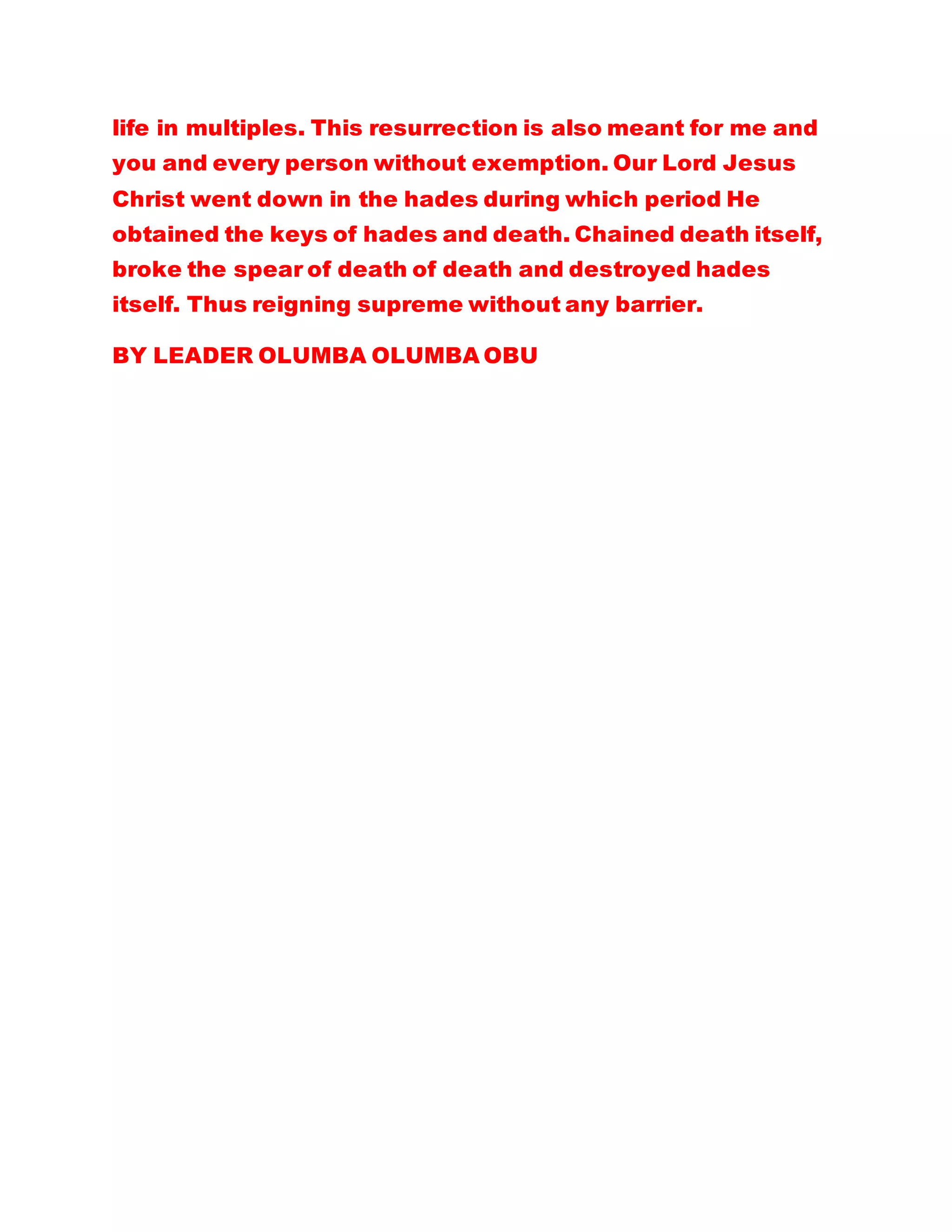 life in multiples. This resurrection is also meant for me and
you and every person without exemption. Our Lord Jesus
Christ went down in the hades during which period He
obtained the keys of hades and death. Chained death itself,
broke the spear of death of death and destroyed hades
itself. Thus reigning supreme without any barrier.
BY LEADER OLUMBA OLUMBA OBU
 