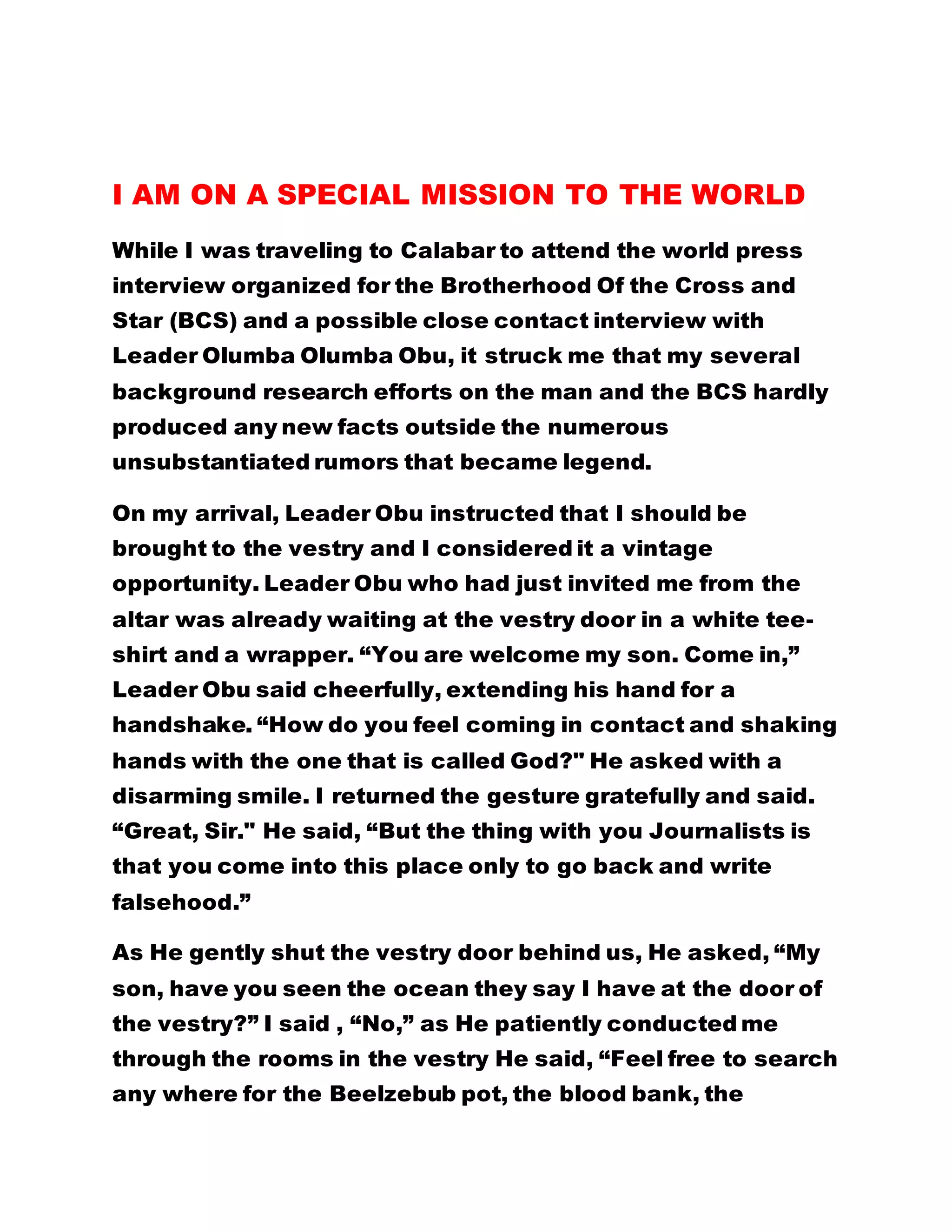 I AM ON A SPECIAL MISSION TO THE WORLD
While I was traveling to Calabar to attend the world press
interview organized for the Brotherhood Of the Cross and
Star (BCS) and a possible close contact interview with
Leader Olumba Olumba Obu, it struck me that my several
background research efforts on the man and the BCS hardly
produced any new facts outside the numerous
unsubstantiated rumors that became legend.
On my arrival, Leader Obu instructed that I should be
brought to the vestry and I considered it a vintage
opportunity. Leader Obu who had just invited me from the
altar was already waiting at the vestry door in a white tee-
shirt and a wrapper. “You are welcome my son. Come in,”
Leader Obu said cheerfully, extending his hand for a
handshake. “How do you feel coming in contact and shaking
hands with the one that is called God?" He asked with a
disarming smile. I returned the gesture gratefully and said.
“Great, Sir." He said, “But the thing with you Journalists is
that you come into this place only to go back and write
falsehood.”
As He gently shut the vestry door behind us, He asked, “My
son, have you seen the ocean they say I have at the door of
the vestry?” I said , “No,” as He patiently conducted me
through the rooms in the vestry He said, “Feel free to search
any where for the Beelzebub pot, the blood bank, the
 