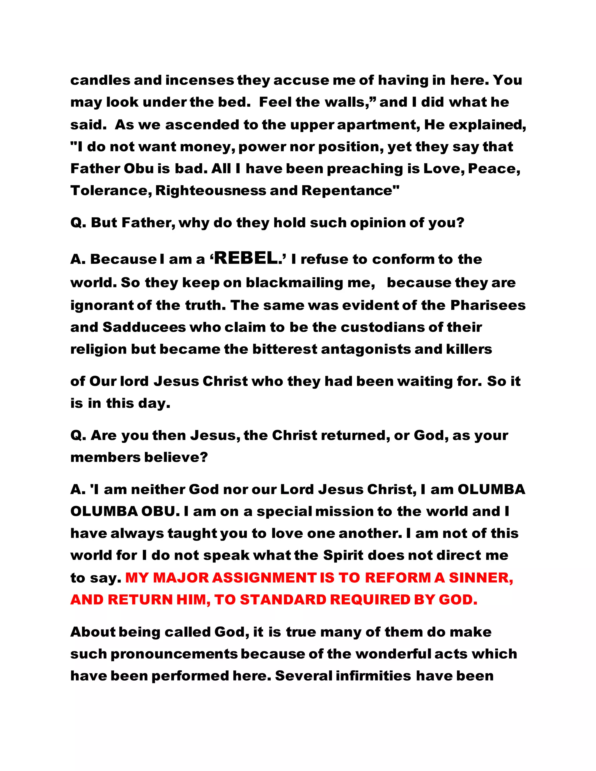 candles and incenses they accuse me of having in here. You
may look under the bed. Feel the walls,” and I did what he
said. As we ascended to the upper apartment, He explained,
"I do not want money, power nor position, yet they say that
Father Obu is bad. All I have been preaching is Love, Peace,
Tolerance, Righteousness and Repentance"
Q. But Father, why do they hold such opinion of you?
A. Because I am a ‘REBEL.’ I refuse to conform to the
world. So they keep on blackmailing me, because they are
ignorant of the truth. The same was evident of the Pharisees
and Sadducees who claim to be the custodians of their
religion but became the bitterest antagonists and killers
of Our lord Jesus Christ who they had been waiting for. So it
is in this day.
Q. Are you then Jesus, the Christ returned, or God, as your
members believe?
A. 'I am neither God nor our Lord Jesus Christ, I am OLUMBA
OLUMBA OBU. I am on a special mission to the world and I
have always taught you to love one another. I am not of this
world for I do not speak what the Spirit does not direct me
to say. MY MAJOR ASSIGNMENT IS TO REFORM A SINNER,
AND RETURN HIM, TO STANDARD REQUIRED BY GOD.
About being called God, it is true many of them do make
such pronouncements because of the wonderful acts which
have been performed here. Several infirmities have been
 