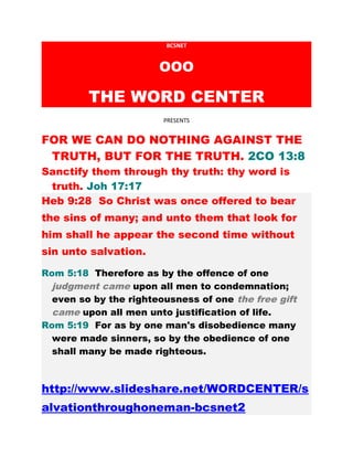 BCSNET
OOO
THE WORD CENTER
PRESENTS
FOR WE CAN DO NOTHING AGAINST THE
TRUTH, BUT FOR THE TRUTH. 2CO 13:8
Sanctify them through thy truth: thy word is
truth. Joh 17:17
Heb 9:28 So Christ was once offered to bear
the sins of many; and unto them that look for
him shall he appear the second time without
sin unto salvation.
Rom 5:18 Therefore as by the offence of one
judgment came upon all men to condemnation;
even so by the righteousness of one the free gift
came upon all men unto justification of life.
Rom 5:19 For as by one man's disobedience many
were made sinners, so by the obedience of one
shall many be made righteous.
http://www.slideshare.net/WORDCENTER/s
alvationthroughoneman-bcsnet2
 