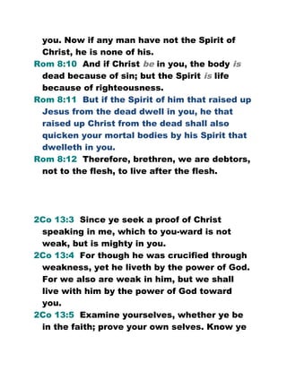 you. Now if any man have not the Spirit of
Christ, he is none of his.
Rom 8:10 And if Christ be in you, the body is
dead because of sin; but the Spirit is life
because of righteousness.
Rom 8:11 But if the Spirit of him that raised up
Jesus from the dead dwell in you, he that
raised up Christ from the dead shall also
quicken your mortal bodies by his Spirit that
dwelleth in you.
Rom 8:12 Therefore, brethren, we are debtors,
not to the flesh, to live after the flesh.
2Co 13:3 Since ye seek a proof of Christ
speaking in me, which to you-ward is not
weak, but is mighty in you.
2Co 13:4 For though he was crucified through
weakness, yet he liveth by the power of God.
For we also are weak in him, but we shall
live with him by the power of God toward
you.
2Co 13:5 Examine yourselves, whether ye be
in the faith; prove your own selves. Know ye
 