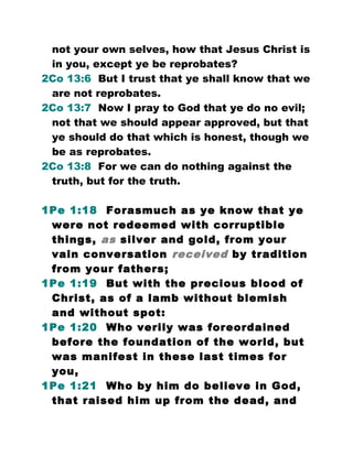 not your own selves, how that Jesus Christ is
in you, except ye be reprobates?
2Co 13:6 But I trust that ye shall know that we
are not reprobates.
2Co 13:7 Now I pray to God that ye do no evil;
not that we should appear approved, but that
ye should do that which is honest, though we
be as reprobates.
2Co 13:8 For we can do nothing against the
truth, but for the truth.
1Pe 1:18 Forasmuch as ye know that ye
were not redeemed with corruptible
things, as silver and gold, from your
vain conversation received by tradition
from your fathers;
1Pe 1:19 But with the precious blood of
Christ, as of a lamb without blemish
and without spot:
1Pe 1:20 Who verily was foreordained
before the foundation of the world, but
was manifest in these last times for
you,
1Pe 1:21 Who by him do believe in God,
that raised him up from the dead, and
 