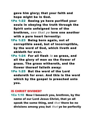 gave him glory; that your faith and
hope might be in God.
1Pe 1:22 Seeing ye have purified your
souls in obeying the truth through the
Spirit unto unfeigned love of the
brethren, see that ye love one another
with a pure heart fervently:
1Pe 1:23 Being born again, not of
corruptible seed, but of incorruptible,
by the word of God, which liveth and
abideth for ever.
1Pe 1:24 For all flesh is as grass, and
all the glory of man as the flower of
grass. The grass withereth, and the
flower thereof falleth away:
1Pe 1:25 But the word of the Lord
endureth for ever. And this is the word
which by the gospel is preached unto
you.
IS CHRIST DIVIDED?
1Co 1:10 Now I beseech you, brethren, by the
name of our Lord Jesus Christ, that ye all
speak the same thing, and that there be no
divisions among you; but that ye be perfectly
 