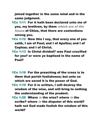 joined together in the same mind and in the
same judgment.
1Co 1:11 For it hath been declared unto me of
you, my brethren, by them which are of the
house of Chloe, that there are contentions
among you.
1Co 1:12 Now this I say, that every one of you
saith, I am of Paul; and I of Apollos; and I of
Cephas; and I of Christ.
1Co 1:13 Is Christ divided? was Paul crucified
for you? or were ye baptized in the name of
Paul?
1Co 1:18 For the preaching of the cross is to
them that perish foolishness; but unto us
which are saved it is the power of God.
1Co 1:19 For it is written, I will destroy the
wisdom of the wise, and will bring to nothing
the understanding of the prudent.
1Co 1:20 Where is the wise? where is the
scribe? where is the disputer of this world?
hath not God made foolish the wisdom of this
world?
 