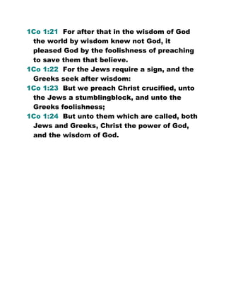1Co 1:21 For after that in the wisdom of God
the world by wisdom knew not God, it
pleased God by the foolishness of preaching
to save them that believe.
1Co 1:22 For the Jews require a sign, and the
Greeks seek after wisdom:
1Co 1:23 But we preach Christ crucified, unto
the Jews a stumblingblock, and unto the
Greeks foolishness;
1Co 1:24 But unto them which are called, both
Jews and Greeks, Christ the power of God,
and the wisdom of God.
 