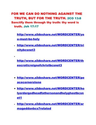 FOR WE CAN DO NOTHING AGAINST THE
TRUTH, BUT FOR THE TRUTH. 2CO 13:8
Sanctify them through thy truth: thy word is
truth. Joh 17:17
http://www.slideshare.net/WORDCENTER/yo
u-must-be-holy
• http://www.slideshare.net/WORDCENTER/tri
nitybcsnet3
•
http://www.slideshare.net/WORDCENTER/th
eocraticreignofchristbcsnet3
• http://www.slideshare.net/WORDCENTER/pe
acecornerstone
• http://www.slideshare.net/WORDCENTER/ho
lyordergodheadfathersonandholyghostbcsn
et1
• http://www.slideshare.net/WORDCENTER/ar
mageddonbcs?related
 