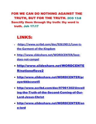 FOR WE CAN DO NOTHING AGAINST THE
TRUTH, BUT FOR THE TRUTH. 2CO 13:8
Sanctify them through thy truth: thy word is
truth. Joh 17:17
LINKS:
• 1https://www.scribd.com/doc/92619011/Love-is-
the-Garment-of-the-Kingdom
• http://www.slideshare.net/WORDCENTER/love-
does-not-compel
• http://www.slideshare.net/WORDCENTE
R/notionoflove2
• http://www.slideshare.net/WORDCENTER/pr
ayerbkbcsnet5
• http://www.scribd.com/doc/97961302/Unveil
ing-the-Truth-of-the-Second-Coming-of-Our-
Lord-Jesus-Christ
• http://www.slideshare.net/WORDCENTER/on
e-lord
 