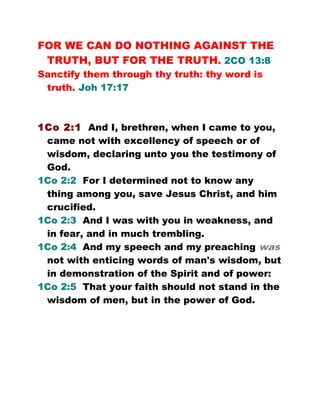 FOR WE CAN DO NOTHING AGAINST THE
TRUTH, BUT FOR THE TRUTH. 2CO 13:8
Sanctify them through thy truth: thy word is
truth. Joh 17:17
1Co 2:1 And I, brethren, when I came to you,
came not with excellency of speech or of
wisdom, declaring unto you the testimony of
God.
1Co 2:2 For I determined not to know any
thing among you, save Jesus Christ, and him
crucified.
1Co 2:3 And I was with you in weakness, and
in fear, and in much trembling.
1Co 2:4 And my speech and my preaching was
not with enticing words of man's wisdom, but
in demonstration of the Spirit and of power:
1Co 2:5 That your faith should not stand in the
wisdom of men, but in the power of God.
 