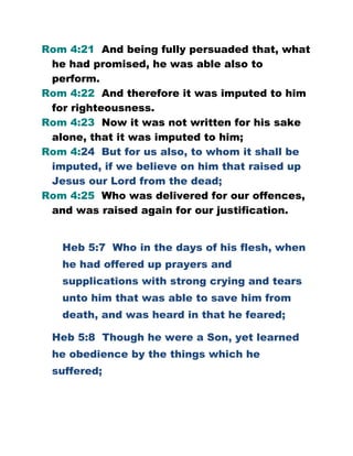 Rom 4:21 And being fully persuaded that, what
he had promised, he was able also to
perform.
Rom 4:22 And therefore it was imputed to him
for righteousness.
Rom 4:23 Now it was not written for his sake
alone, that it was imputed to him;
Rom 4:24 But for us also, to whom it shall be
imputed, if we believe on him that raised up
Jesus our Lord from the dead;
Rom 4:25 Who was delivered for our offences,
and was raised again for our justification.
Heb 5:7 Who in the days of his flesh, when
he had offered up prayers and
supplications with strong crying and tears
unto him that was able to save him from
death, and was heard in that he feared;
Heb 5:8 Though he were a Son, yet learned
he obedience by the things which he
suffered;
 