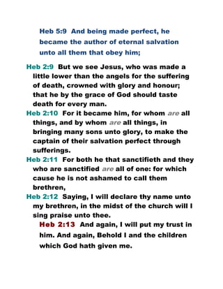 Heb 5:9 And being made perfect, he
became the author of eternal salvation
unto all them that obey him;
Heb 2:9 But we see Jesus, who was made a
little lower than the angels for the suffering
of death, crowned with glory and honour;
that he by the grace of God should taste
death for every man.
Heb 2:10 For it became him, for whom are all
things, and by whom are all things, in
bringing many sons unto glory, to make the
captain of their salvation perfect through
sufferings.
Heb 2:11 For both he that sanctifieth and they
who are sanctified are all of one: for which
cause he is not ashamed to call them
brethren,
Heb 2:12 Saying, I will declare thy name unto
my brethren, in the midst of the church will I
sing praise unto thee.
Heb 2:13 And again, I will put my trust in
him. And again, Behold I and the children
which God hath given me.
 