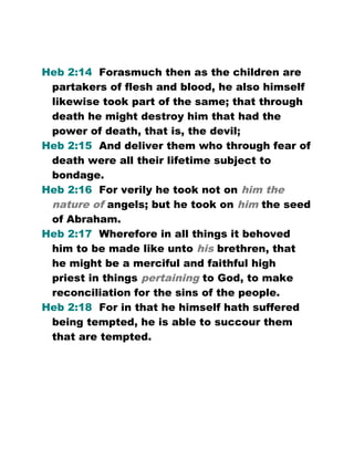 Heb 2:14 Forasmuch then as the children are
partakers of flesh and blood, he also himself
likewise took part of the same; that through
death he might destroy him that had the
power of death, that is, the devil;
Heb 2:15 And deliver them who through fear of
death were all their lifetime subject to
bondage.
Heb 2:16 For verily he took not on him the
nature of angels; but he took on him the seed
of Abraham.
Heb 2:17 Wherefore in all things it behoved
him to be made like unto his brethren, that
he might be a merciful and faithful high
priest in things pertaining to God, to make
reconciliation for the sins of the people.
Heb 2:18 For in that he himself hath suffered
being tempted, he is able to succour them
that are tempted.
 