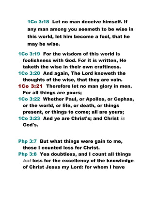1Co 3:18 Let no man deceive himself. If
any man among you seemeth to be wise in
this world, let him become a fool, that he
may be wise.
1Co 3:19 For the wisdom of this world is
foolishness with God. For it is written, He
taketh the wise in their own craftiness.
1Co 3:20 And again, The Lord knoweth the
thoughts of the wise, that they are vain.
1Co 3:21 Therefore let no man glory in men.
For all things are yours;
1Co 3:22 Whether Paul, or Apollos, or Cephas,
or the world, or life, or death, or things
present, or things to come; all are yours;
1Co 3:23 And ye are Christ's; and Christ is
God's.
Php 3:7 But what things were gain to me,
those I counted loss for Christ.
Php 3:8 Yea doubtless, and I count all things
but loss for the excellency of the knowledge
of Christ Jesus my Lord: for whom I have
 