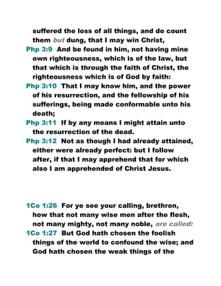 suffered the loss of all things, and do count
them but dung, that I may win Christ,
Php 3:9 And be found in him, not having mine
own righteousness, which is of the law, but
that which is through the faith of Christ, the
righteousness which is of God by faith:
Php 3:10 That I may know him, and the power
of his resurrection, and the fellowship of his
sufferings, being made conformable unto his
death;
Php 3:11 If by any means I might attain unto
the resurrection of the dead.
Php 3:12 Not as though I had already attained,
either were already perfect: but I follow
after, if that I may apprehend that for which
also I am apprehended of Christ Jesus.
1Co 1:26 For ye see your calling, brethren,
how that not many wise men after the flesh,
not many mighty, not many noble, are called:
1Co 1:27 But God hath chosen the foolish
things of the world to confound the wise; and
God hath chosen the weak things of the
 