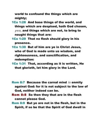 world to confound the things which are
mighty;
1Co 1:28 And base things of the world, and
things which are despised, hath God chosen,
yea, and things which are not, to bring to
nought things that are:
1Co 1:29 That no flesh should glory in his
presence.
1Co 1:30 But of him are ye in Christ Jesus,
who of God is made unto us wisdom, and
righteousness, and sanctification, and
redemption:
1Co 1:31 That, according as it is written, He
that glorieth, let him glory in the Lord.
Rom 8:7 Because the carnal mind is enmity
against God: for it is not subject to the law of
God, neither indeed can be.
Rom 8:8 So then they that are in the flesh
cannot please God.
Rom 8:9 But ye are not in the flesh, but in the
Spirit, if so be that the Spirit of God dwell in
 