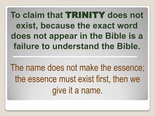 To claim that TRINITY does not
exist, because the exact word
does not appear in the Bible is a
failure to understand the Bible.
The name does not make the essence;
the essence must exist first, then we
give it a name.
 