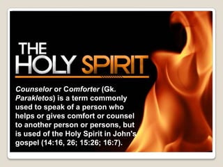 Counselor or Comforter (Gk.
Parakletos) is a term commonly
used to speak of a person who
helps or gives comfort or counsel
to another person or persons, but
is used of the Holy Spirit in John's
gospel (14:16, 26; 15:26; 16:7).
 