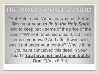 The HOLY SPIRIT IS GOD
"But Peter said, “Ananias, why has Satan
filled your heart to lie to the Holy Spirit
and to keep back some of the price of the
land? “While it remained unsold, did it not
remain your own? And after it was sold,
was it not under your control? Why is it that
you have conceived this deed in your
heart? You have not lied to men but to
God.”"(Acts 5:3-4)
 