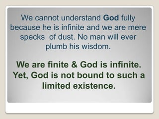 We cannot understand God fully
because he is infinite and we are mere
specks of dust. No man will ever
plumb his wisdom.
We are finite & God is infinite.
Yet, God is not bound to such a
limited existence.
 