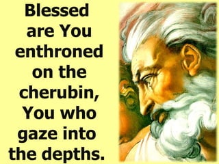 Blessed  are You enthroned on the cherubin, You who gaze into  the depths.   