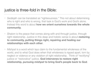 justice is three-fold in the Bible:
• Sedāqāh can be translated as “righteousness.” This not about determining
who is right and who is wrong, that task is God’s work and God’s alone.
Instead this word is about how we orient ourselves towards the whole
community.


• Shalom is the peace that comes along with and through justice, through
right relationship. Justice in this deep and holistic sense is about restoring
to community, putting things right, repairing and healing our
relationships with each other.


• Mishpat is a word which lays claim to the fundamental wholeness of the
world, and to what God does when that wholeness is ripped apart, torn by
neglect or violence or any violation of right relationship. Think of “rectifying”
justice or “restorative” justice. God intervenes to restore right
relationship, pursuing mishpat to bring God’s people back to God.
 
