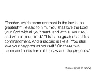 "Teacher, which commandment in the law is the
greatest?" He said to him, "You shall love the Lord
your God with all your heart, and with all your soul,
and with all your mind.' This is the greatest and
fi
rst
commandment. And a second is like it: "You shall
love your neighbor as yourself.' On these two
commandments have all the law and the prophets."
Matthew 22:36-40 (NRSV)
 