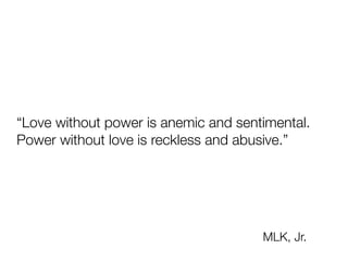 “Love without power is anemic and sentimental.
 
Power without love is reckless and abusive.”
MLK, Jr.
 