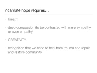 incarnate hope requires…
• breath!


• deep compassion (to be contrasted with mere sympathy,
or even empathy)


• CREATIVITY


• recognition that we need to heal from trauma and repair
and restore community
 