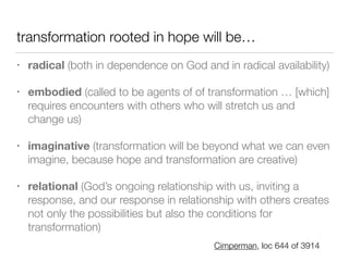 transformation rooted in hope will be…
• radical (both in dependence on God and in radical availability)


• embodied (called to be agents of of transformation … [which]
requires encounters with others who will stretch us and
change us)


• imaginative (transformation will be beyond what we can even
imagine, because hope and transformation are creative)


• relational (God’s ongoing relationship with us, inviting a
response, and our response in relationship with others creates
not only the possibilities but also the conditions for
transformation)
Cimperman, loc 644 of 3914
 
